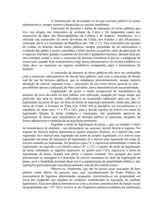 A formalização da investidura se faz por escritura pública ou termo
administrativo, sempre sujeitos a transcrição no registro imobiliário.
                       Concessão de domínio é forma de alienação de terras públicas que
teve sua origem nas concessões de sesmaria da Coroa e foi largamente usada nas
concessões de datas das Municipalidades da Colônia e do Império. Atualmente, só é
utilizada nas concessões de terras devolutas da União, dos Estados e dos Municípios,
consoante prevê a Constituição da República (art. 188, § 1º). Tais concessões não passam
de vendas ou doações dessas terras públicas, sempre precedidas de lei autorizadora e
avaliação das glebas a serem concedidas a título oneroso ou gratuito, além da aprovação do
Congresso Nacional quando excedentes de dois mil e quinhentos hectares. Quando feita por
uma entidade estatal a outra, a concessão de domínio formaliza-se por lei e independe de
transcrição; quando feita a particulares exige termo administrativo ou escritura pública e o
título deve ser transcrito no registro imobiliário competente, para a transferência do
domínio.
                       A concessão de domínio de terras públicas não deve ser confundida
com a concessão administrativa de uso de bem público, nem com a concessão de direito
real de uso de terrenos públicos, que já estudamos precedentemente, porque importa
alienação do imóvel, enquanto estas – concessões de uso como direito pessoal ou real –
possibilitam apenas a utilização do bem concedido, sem a transferência de sua propriedade.
                       Legitimação de posse é modo excepcional de transferência de
domínio de terra devoluta ou área pública sem utilização, ocupada por longo tempo por
particular que nela se instala, cultivando-a ou levantando edificação para seu uso. A
legitimação da posse há que ser feita na forma da legislação pertinente, sendo que, para as
terras da União, o Estatuto da Terra (Lei 4.504/ 64) já disciplina seu procedimento e a
expedição do título (arts. 11 e 97 a 102), para o devido registro do imóvel em nome do
legitimado. Quanto às terras estaduais e municipais, são igualmente passíveis de
legitimação de posse para transferência do domínio público ao particular ocupante, na
forma administrativa estabelecida na legislação pertinente.
                       Expedido o título de legitimação de posse – que, na verdade, é título
de transferência de domínio – seu destinatário, ou sucessor, deverá levá-lo a registro. No
registro de imóveis podem apresentar-se quatro situações distintas: a) o imóvel não estar
registrado; b) o imóvel estar registrado em nome do próprio legitimado; c) o imóvel estar
registrado em nome do antecessor do legitimado; d) o imóvel estar registrado em nome de
terceiro estranho ao legitimado. No primeiro caso (“a”), registra-se normalmente o título de
legitimação; no segundo e no terceiro casos (“b” e “c”) o registro do título de legitimação
de posse substituirá os registros anteriores; no quarto caso (“d”), registra-se o título de
legitimação de posse, ficando sem efeito o registro existente. Em qualquer dos casos
prevalecerão as metragens e a descrição do imóvel constantes do título de legitimação de
posse, pois a finalidade precípua deste ato é a regularização da propriedade pública e das
aquisições particulares por essa forma anômala, mas de alto sentido social.
                       Observe-se, finalmente, que não há nestes casos usucapião do bem
público como direito do posseiro mas, sim, reconhecimento do Poder Público da
conveniência de legitimar determinadas ocupações, convertendo-as em propriedade em
favor dos ocupantes que atendam às condições estabelecidas na legislação da entidade
legitimante. Essa providência harmoniza-se com o preceito constitucional da função social
da propriedade (art. 170, 1II) e resolve as tão freqüentes tensões resultantes da indefinição
 