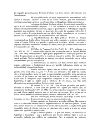 da ocupação, por particulares, de terras devolutas e de áreas públicas não utilizadas pela
Administração.
                       Os bens públicos são, em regra, imprescritíveis, impenhoráveis e não
sujeitos a oneração. Vejamos a razão de ser desses atributos, que tem fundamentos
constitucionais e legais, além de encontrarem plena justificação na prática administrativa.
                       A imprescritibilidade dos bens públicos decorre como conseqüência
lógica de sua inalienabilidade originária. E é fácil demonstrar a assertiva: se os bens
públicos são originariamente inalienáveis, segue-se que ninguém os pode adquirir enquanto
guardarem essa condição. Daí não ser possível a invocação de usucapião sobre eles. É
principio jurídico, de aceitação universal, que não há direito contra Direito, ou, por outras
palavras, não se adquire direito em desconformidade com o Direito.
                       A impenhorabilidade dos bens públicos decorre de preceito
constitucional que dispõe sobre a forma pela qual serão executadas as sentenças judiciárias
contra a Fazenda Pública, sem permitir a penhora de seus bens. Admite, entretanto, o
seqüestro da quantia necessária à satisfação do débito, desde que ocorram certas condições
processuais (CF, art. 100).
                       O Código de Processo Civil (Lei 5.869, de 11.1.73, retificada pela
Lei 5.925, de 1.10.73) contém seção especial para a execução contra a Fazenda Pública
(arts. 730 e 731), estabelecendo as regras para o pagamento das requisições judiciais, na
ordem de apresentação do precatório e à conta do respectivo crédito. Isto significa que
caberá ao Poder Público providenciar os recursos necessários à execução, que se realiza
sem penhora de qualquer bem público.
                       A impossibilidade de oneração dos bens públicos (das entidades
estatais, autárquicas e fundacionais) parece-nos questão indiscutível, diante da sua
inalienabilidade e impenhorabilidade.
                       Penhor, anticrese e hipoteca são, por definição legal, direitos reais de
garantia sobre coisa alheia (CC, art. 755). Como tais, tipificam-se pelo poder de seqüela,
isto é, de acompanhar a coisa em todas as suas mutações, mantendo-a como garantia da
execução. O que caracteriza esta classe de direitos reais é a íntima conexão em que se
acham com as obrigações cujo cumprimento asseguram. É por vincularem a coisa,
diretamente, à ação do credor, para a satisfação de seu crédito, que lhes cabe,
adequadamente, a denominação de direitos reais de garantia.
                       O mesmo diz a lei civil: “Nas dívidas garantidas por penhor,
anticrese ou hipoteca, a coisa dada em garantia fica sujeita, por vínculo real, ao
cumprimento da obrigação” (CC, art. 755). E no artigo seguinte a lei esclarece: “Só aquele
que pode alienar poderá hipotecar, dar em anticrese ou empenhar. Só as coisas que se
podem alienar poderão ser dadas em penhor, anticrese ou hipoteca” (CC, art. 756).
                       Por essa conceituação, ficam afastados, desde logo, os bens de uso
comum do povo e os de uso especial, que são, por natureza, inalienáveis.
                       Restam, portanto, os dominiais e as rendas públicas. Mas quanto a
estes há o obstáculo constitucional da impenhorabilidade em execução judicial. Se tais
bens, embora alienáveis, são impenhoráveis por lei, não se prestam a execução direta, que é
consectário lógico de vínculo real, que se estabelece entre a coisa e a ação do credor
hipotecário, pignoratício ou anticrético.
                       Exige o interesse público – e, por isso mesmo, a Constituição da
República o resguardou – que o patrimônio das pessoas públicas fique a salvo de
apreensões judiciais por créditos de particulares. Para a execução de sentenças
 