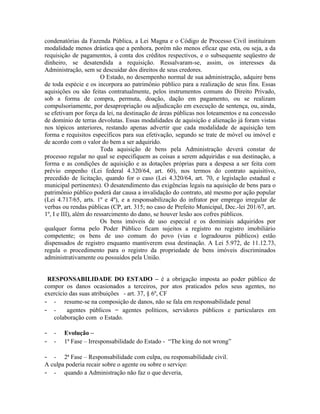 condenatórias da Fazenda Pública, a Lei Magna e o Código de Processo Civil instituíram
modalidade menos drástica que a penhora, porém não menos eficaz que esta, ou seja, a da
requisição de pagamentos, à conta dos créditos respectivos, e o subsequente seqüestro de
dinheiro, se desatendida a requisição. Ressalvaram-se, assim, os interesses da
Administração, sem se descuidar dos direitos de seus credores.
                         O Estado, no desempenho normal de sua administração, adquire bens
de toda espécie e os incorpora ao patrimônio público para a realização de seus fins. Essas
aquisições ou são feitas contratualmente, pelos instrumentos comuns do Direito Privado,
sob a forma de compra, permuta, doação, dação em pagamento, ou se realizam
compulsoriamente, por desapropriação ou adjudicação em execução de sentença, ou, ainda,
se efetivam por força da lei, na destinação de áreas públicas nos loteamentos e na concessão
de domínio de terras devolutas. Essas modalidades de aquisição e alienação já foram vistas
nos tópicos anteriores, restando apenas advertir que cada modalidade de aquisição tem
forma e requisitos específicos para sua efetivação, segundo se trate de móvel ou imóvel e
de acordo com o valor do bem a ser adquirido.
                         Toda aquisição de bens pela Administração deverá constar de
processo regular no qual se especifiquem as coisas a serem adquiridas e sua destinação, a
forma e as condições de aquisição e as dotações próprias para a despesa a ser feita com
prévio empenho (Lei federal 4.320/64, art. 60), nos termos do contrato aquisitivo,
precedido de licitação, quando for o caso (Lei 4.320/64, art. 70, e legislação estadual e
municipal pertinentes). O desatendimento das exigências legais na aquisição de bens para o
patrimônio público poderá dar causa a invalidação do contrato, até mesmo por ação popular
(Lei 4.717/65, arts. 1º e 4º), e a responsabilização do infrator por emprego irregular de
verbas ou rendas públicas (CP, art. 315; no caso de Prefeito Municipal, Dec.-lei 201/67, art.
1º, I e III), além do ressarcimento do dano, se houver lesão aos cofres públicos.
                         Os bens imóveis de uso especial e os dominiais adquiridos por
qualquer forma pelo Poder Público ficam sujeitos a registro no registro imobiliário
competente; os bens de uso comum do povo (vias e logradouros públicos) estão
dispensados de registro enquanto mantiverem essa destinação. A Lei 5.972, de 11.12.73,
regula o procedimento para o registro da propriedade de bens imóveis discriminados
administrativamente ou possuídos pela União.


 RESPONSABILIDADE DO ESTADO – é a obrigação imposta ao poder público de
compor os danos ocasionados a terceiros, por atos praticados pelos seus agentes, no
exercício das suas atribuições - art. 37, § 6º, CF
- - resume-se na composição de danos, não se fala em responsabilidade penal
- - agentes públicos = agentes políticos, servidores públicos e particulares em
   colaboração com o Estado.

- -    Evolução –
- -    1ª Fase – Irresponsabilidade do Estado - “The king do not wrong”

- -    2ª Fase – Responsabilidade com culpa, ou responsabilidade civil.
A culpa poderia recair sobre o agente ou sobre o serviço:
- - quando a Administração não faz o que deveria,
 