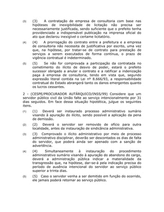 (3)   (3)    A contratação de empresa de consultoria com base nas
      hipóteses de inexigibilidade de licitação não precisa ser
      necessariamente justificada, sendo suficiente que o prefeito tenha
      providenciado a indispensável publicação na imprensa oficial do
      ato que declarou inexigível o certame licitatório.
(4)   (4)    A prorrogação do contrato entre a prefeitura e a empresa
      de consultoria não necessita de justificativa por escrito, uma vez
      que, na hipótese, por tratar-se de contrato para prestação de
      serviços a serem executados de forma contínua, o prazo de
      vigência contratual é indeterminado.
(5)   (5)    Se não for comprovada a participação da contratada no
      cometimento do ilícito de desvio de poder, estará o prefeito
      sucessor obrigado a anular o contrato e a ratificar a indenização
      paga à empresa de consultoria, tendo em vista que, segundo
      expressão literal contida na Lei nº 8.666/93, a responsabilidade
      contratual do Estado abrangerá tanto os danos emergentes quanto
      os lucros cessantes.

2 - (CESPE/PROCURADOR AUTÁRQUICO/INSS/99) Considere que um
servidor público civil da União falte ao serviço intencionalmente por 31
dias seguidos. Em face dessa situação hipotética, julgue os seguintes
itens.
(1)   (1)   Deverá ser instaurado processo administrativo sumário
      visando à apuração do ilícito, sendo possível a aplicação da pena
      de demissão.
(2)   (2)    Deverá o servidor ser removido de ofício para outra
      localidade, antes da instauração de sindicância administrativa.
(3)   (3) Comprovado o ilícito administrativo por meio de processo
      administrativo disciplinar, deverão ser descontados os dias de falta
      do servidor, que poderá ainda ser apenado com a sanção de
      advertência.
(4)   (4)    Simultaneamente      à   instauração   do    procedimento
      administrativo sumário visando à apuração do abandono do cargo,
      deverá a administração pública indicar a materialidade da
      transgressão que, na hipótese, dar-se-á pela indicação precisa do
      período de ausência intencional do servidor ao serviço público
      superior a trinta dias.
(5)   (5) Caso o servidor venha a ser demitido em função do ocorrido,
      ele jamais poderá retornar ao serviço público.
 