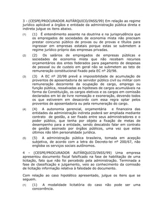 3 - (CESPE/PROCURADOR AUTÁRQUICO/INSS/99) Em relação ao regime
jurídico aplicável a órgãos e entidade da administração pública direta e
indireta julgue os itens abaixo.
(1)   (1) É entendimento assente na doutrina e na jurisprudência que
      os empregados de sociedades de economia mista não precisam
      prestar concurso público de provas ou de provas e títulos para
      ingressar em empresas estatais porque estas se submetem a
      regime jurídico próprio das empresas privadas.
(2)   (2)   Os salários de empregados de empresas públicas e
      sociedades de economia mista que não recebam recursos
      orçamentários dos entes federados para pagamento de despesas
      de pessoal ou de custeio em geral não se submetem ao teto de
      remuneração constitucional fixado pela EC nº 20/98.
(3)   (3) A EC nº 20/98 prevê a impossibilidade de acumulação de
      proventos de aposentadoria de servidor público civil ou militar com
      remuneração decorrente da ocupação de cargo, emprego ou
      função pública, ressalvadas as hipóteses de cargos acumuláveis na
      forma da Constituição, os cargos eletivos e os cargos em comissão
      declarados em lei de livre nomeação e exoneração, devendo todos
      os que estiverem em desacordo com essa regra optar pelos
      proventos de aposentadoria ou pela remuneração do cargo.
(4)   (4)   A autonomia gerencial, orçamentária       e financeira das
      entidades da administração indireta poderá ser ampliada mediante
      contrato de gestão, a ser fixado entre seus administradores e o
      poder público, que tenha por objeto a fixação de metas de
      desempenho para a entidade, sendo descabido falar em contrato
      de gestão assinado por órgãos públicos, uma vez que estes
      últimos não têm personalidade jurídica.
(5)   (5)   A administração pública brasileira, tomada em acepção
      subjetiva, de acordo com a letra do Decreto-lei nº 200/67, não
      engloba os serviços sociais autônomos.

4 - (CESPE/PROCURADOR AUTÁRQUICO/INSS/99) Uma empresa
apresentou documento fiscal falsificado na fase de habilitação de uma
licitação, fato que não foi percebido pela administração. Terminada a
fase de classificação e julgamento, veio ao conhecimento da comissão
de licitação informação relativa à falsidade do documento.

Com relação ao caso hipotético apresentado, julgue os itens que se
seguem.
(1)   (1)   A modalidade licitatória    do   caso não   pode ser uma
      concorrência.
 