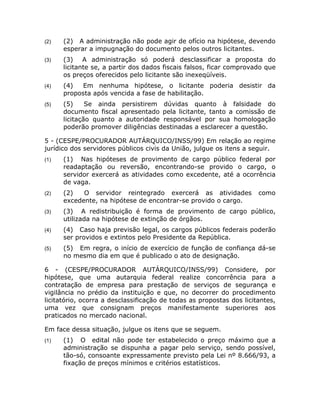(2)   (2) A administração não pode agir de ofício na hipótese, devendo
      esperar a impugnação do documento pelos outros licitantes.
(3)   (3) A administração só poderá desclassificar a proposta do
      licitante se, a partir dos dados fiscais falsos, ficar comprovado que
      os preços oferecidos pelo licitante são inexeqüíveis.
(4)   (4)   Em nenhuma hipótese, o licitante poderia desistir da
      proposta após vencida a fase de habilitação.
(5)   (5)     Se ainda persistirem dúvidas quanto à falsidade do
      documento fiscal apresentado pela licitante, tanto a comissão de
      licitação quanto a autoridade responsável por sua homologação
      poderão promover diligências destinadas a esclarecer a questão.

5 - (CESPE/PROCURADOR AUTÁRQUICO/INSS/99) Em relação ao regime
jurídico dos servidores públicos civis da União, julgue os itens a seguir.
(1)   (1) Nas hipóteses de provimento de cargo público federal por
      readaptação ou reversão, encontrando-se provido o cargo, o
      servidor exercerá as atividades como excedente, até a ocorrência
      de vaga.
(2)   (2)   O servidor reintegrado exercerá as atividades             como
      excedente, na hipótese de encontrar-se provido o cargo.
(3)   (3) A redistribuição é forma de provimento de cargo público,
      utilizada na hipótese de extinção de órgãos.
(4)   (4) Caso haja previsão legal, os cargos públicos federais poderão
      ser providos e extintos pelo Presidente da República.
(5)   (5) Em regra, o início de exercício de função de confiança dá-se
      no mesmo dia em que é publicado o ato de designação.

6 - (CESPE/PROCURADOR AUTÁRQUICO/INSS/99) Considere, por
hipótese, que uma autarquia federal realize concorrência para a
contratação de empresa para prestação de serviços de segurança e
vigilância no prédio da instituição e que, no decorrer do procedimento
licitatório, ocorra a desclassificação de todas as propostas dos licitantes,
uma vez que consignam preços manifestamente superiores aos
praticados no mercado nacional.

Em face dessa situação, julgue os itens que se seguem.
(1)   (1) O edital não pode ter estabelecido o preço máximo que a
      administração se dispunha a pagar pelo serviço, sendo possível,
      tão-só, consoante expressamente previsto pela Lei nº 8.666/93, a
      fixação de preços mínimos e critérios estatísticos.
 