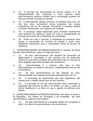(2)   (2) O princípio da continuidade do serviço público e o da
      indisponibilidade dos interesses      e bens  públicos pelos
      administradores públicos impõem que a contratação pudesse ser
      feita por tomada de preço ou convite.
(3)   (3) O administrador poderá convocar os licitantes para que, em
      oito dias úteis, apresentem novas propostas com preços
      compatíveis com os do mercado. Persistindo a situação, poderá
      contratar diretamente, com dispensa de licitação.
(4)   (4) A autarquia estará legitimada para contratar diretamente
      uma empresa de vigilância, tendo em vista a inexigibilidade de
      licitação decorrente da inviabilidade de competição.
(5)   (5) Tendo em vista o ocorrido, o presidente da autarquia deve
      buscar a autorização do ministro de Estado a quem deva
      obediência hierárquica para a contratação direta do serviço de
      vigilância.

7 - (CESPE/PROCURADOR AUTÁRQUICO/INSS/99) A respeito da teoria
dos atos administrativos, julgue os seguintes itens.
(1)   (1)     Os atos administrativos são dotados de presunção de
      legitimidade e veracidade, o que significa que há presunção
      relativa de que foram emitidos com observância da lei e de que os
      fatos alegados pela administração são verdadeiros.
(2)   (2)     Imperatividade é o atributo pelo qual os atos
      administrativos se impõem a terceiros, independentemente de sua
      concordância.
(3)   (3)    Os atos administrativos só são dotados de auto-
      executoriedade nas hipóteses previstas expressamente em lei.
(4)   (4)   A presunção de legitimidade dos atos legislativos não
      impede que o cidadão possa opor-se aos mesmos.
(5)   (5)    A motivação de um ato administrativo deve contemplar a
      exposição dos motivos de fato e de direito, ou seja, a regra de
      direito habilitante e os fatos em que o agente se estribou para
      decidir.

8 - (CESPE/PROCURADOR AUTÁRQUICO/INSS/99) Com base na teoria e
na legislação que tratam da revogação e da invalidade dos atos
administrativos, julgue os itens abaixo.
(1)   (1)     Os atos administrativos vinculados podem ser revogados a
      partir de critério de oportunidade e de conveniência.
 
