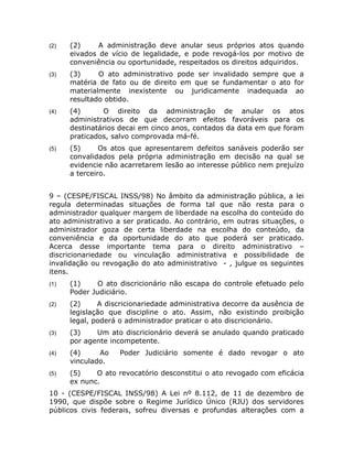 (2)   (2)     A administração deve anular seus próprios atos quando
      eivados de vício de legalidade, e pode revogá-los por motivo de
      conveniência ou oportunidade, respeitados os direitos adquiridos.
(3)   (3)     O ato administrativo pode ser invalidado sempre que a
      matéria de fato ou de direito em que se fundamentar o ato for
      materialmente inexistente ou juridicamente inadequada ao
      resultado obtido.
(4)   (4)      O direito da administração de anular os atos
      administrativos de que decorram efeitos favoráveis para os
      destinatários decai em cinco anos, contados da data em que foram
      praticados, salvo comprovada má-fé.
(5)   (5)      Os atos que apresentarem defeitos sanáveis poderão ser
      convalidados pela própria administração em decisão na qual se
      evidencie não acarretarem lesão ao interesse público nem prejuízo
      a terceiro.


9 – (CESPE/FISCAL INSS/98) No âmbito da administração pública, a lei
regula determinadas situações de forma tal que não resta para o
administrador qualquer margem de liberdade na escolha do conteúdo do
ato administrativo a ser praticado. Ao contrário, em outras situações, o
administrador goza de certa liberdade na escolha do conteúdo, da
conveniência e da oportunidade do ato que poderá ser praticado.
Acerca desse importante tema para o direito administrativo –
discricionariedade ou vinculação administrativa e possibilidade de
invalidação ou revogação do ato administrativo - , julgue os seguintes
itens.
(1)   (1)     O ato discricionário não escapa do controle efetuado pelo
      Poder Judiciário.
(2)   (2)     A discricionariedade administrativa decorre da ausência de
      legislação que discipline o ato. Assim, não existindo proibição
      legal, poderá o administrador praticar o ato discricionário.
(3)   (3)    Um ato discricionário deverá se anulado quando praticado
      por agente incompetente.
(4)   (4)     Ao    Poder Judiciário somente é dado revogar o ato
      vinculado.
(5)   (5)    O ato revocatório desconstitui o ato revogado com eficácia
      ex nunc.
10 - (CESPE/FISCAL INSS/98) A Lei nº 8.112, de 11 de dezembro de
1990, que dispõe sobre o Regime Jurídico Único (RJU) dos servidores
públicos civis federais, sofreu diversas e profundas alterações com a
 