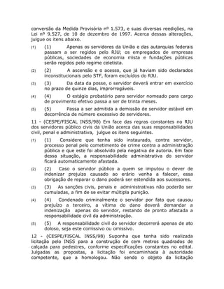 conversão da Medida Provisória nº 1.573, e suas diversas reedições, na
Lei nº 9.527, de 10 de dezembro de 1997. Acerca dessas alterações,
julgue os itens abaixo.
(1)   (1)       Apenas os servidores da União e das autarquias federais
      passam a ser regidos pelo RJU; os empregados de empresas
      públicas, sociedades de economia mista e fundações públicas
      serão regidos pelo regime celetista.
(2)   (2)        A ascensão e o acesso, que já haviam sido declarados
      inconstitucionais pelo STF, foram excluídos do RJU.
(3)   (3)       Da data da posse, o servidor deverá entrar em exercício
      no prazo de quinze dias, improrrogáveis.
(4)   (4)      O estágio probatório para servidor nomeado para cargo
      de provimento efetivo passa a ser de trinta meses.
(5)   (5)       Passa a ser admitida a demissão de servidor estável em
      decorrência de número excessivo de servidores.
11 - (CESPE/FISCAL INSS/98) Em face das regras constantes no RJU
dos servidores público civis da União acerca das suas responsabilidades
civil, penal e administrativa, julgue os itens seguintes.
(1)   (1)     Considere que tenha sido instaurado, contra servidor,
      processo penal pelo cometimento de crime contra a administração
      pública e que este foi absolvido pela negativa de autoria. Em face
      dessa situação, a responsabilidade administrativa do servidor
      ficará automaticamente afastada.
(2)   (2)    Caso o servidor público a quem se imputou o dever de
      indenizar prejuízo causado ao erário venha a falecer, essa
      obrigação de reparar o dano poderá ser estendida aos sucessores.
(3)   (3)  As sanções civis, penais e administrativas não poderão ser
      cumuladas, a fim de se evitar múltipla punição.
(4)   (4)    Condenado criminalmente o servidor por fato que causou
      prejuízo a terceiro, a vítima do dano deverá demandar a
      indenização apenas do servidor, restando de pronto afastada a
      responsabilidade civil da administração.
(5)   (5)   A responsabilidade civil do servidor decorrerá apenas de ato
      doloso, seja este comissivo ou omissivo.
12 - (CESPE/FISCAL INSS/98) Suponha que tenha sido realizada
licitação pelo INSS para a construção de cem metros quadrados de
calçada para pedestres, conforme especificações constantes no edital.
Julgadas as propostas, a licitação foi encaminhada à autoridade
competente, que a homologou. Não sendo o objeto da licitação
 