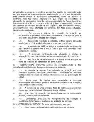 adjudicado, a empresa vencedora apresentou pedido de reconsideração
em que alegou ter direito adquirido à celebração do contrato. Tendo sido
este pedido aceito, a autoridade competente, antes de assinar o
contrato, nele fez incluir cláusula em que impôs ao contratado a
obrigação de apresentar garantia sob a modalidade de fiança bancária.
Durante a execução do contrato, o INSS, julgando necessário construir
dez metros quadrados adicionais de calçadas, fez novamente incluir,
unilateralmente, essa alteração no contrato. Em face dessa situação,
julgue os itens abaixo.
(1)   (1)        Foi correta a atitude da comissão de licitação ao
      encaminhar o processo licitatório à autoridade competente, pois a
      esta cabe adjudicar o objeto da licitação.
(2)   (2)       Tendo sido realizada a licitação, o INSS estaria obrigado
      a celebrar o contrato licitado com a empresa vencedora.
(3)   (3)       A atitude do INSS de exigir a apresentação de garantia
      pela empresa contratada é lícita, ainda que esta previsão não
      constasse no edital.
(4)   (4)        A empresa contratada está obrigada a aceitar a
      alteração do contrato relativo ao aumento do objeto do contrato.
(5)   (5)        Em face da situação descrita, é correto concluir que se
      trata de contrato de concessão de obra pública.
13 - (CESPE/FISCAL INSS/98) Acerca da obrigatoriedade e das
modalidades de licitação, julgue os itens que se seguem.
(1)   (1)     A tomada de preços é modalidade de licitação em que
      somente poderão participar oferecendo propostas as pessoas
      cadastradas no órgão ou entidade licitante antes da publicação do
      edital.
(2)   (2)    Ainda que não tenha sido convidada, a empresa
      previamente cadastrada poderá apresentar proposta na licitação,
      sob a modalidade convite.
(3)   (3)   A existência de uma primeira fase de habilitação preliminar
      é uma das características da concorrência pública.
(4)   (4)    Em face de situação de emergência ou de calamidade
      pública, a licitação é dispensável.
(5)   (5)     Caracteriza situação de inexigibilidade de licitação a
      existência de fornecedor exclusivo do produto ou serviço.
14 - (CESPE/FISCAL INSS/98) As autarquias caracterizam-se
(1)   (1)   Pelo desempenho de atividades tipicamente estatais.
 