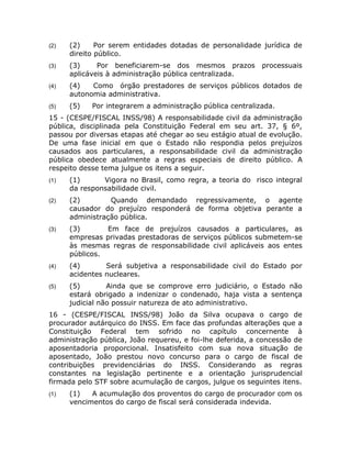 (2)   (2)     Por serem entidades dotadas de personalidade jurídica de
      direito público.
(3)   (3)     Por beneficiarem-se dos mesmos prazos         processuais
      aplicáveis à administração pública centralizada.
(4)   (4)   Como órgão prestadores de serviços públicos dotados de
      autonomia administrativa.
(5)   (5)   Por integrarem a administração pública centralizada.
15 - (CESPE/FISCAL INSS/98) A responsabilidade civil da administração
pública, disciplinada pela Constituição Federal em seu art. 37, § 6º,
passou por diversas etapas até chegar ao seu estágio atual de evolução.
De uma fase inicial em que o Estado não respondia pelos prejuízos
causados aos particulares, a responsabilidade civil da administração
pública obedece atualmente a regras especiais de direito público. A
respeito desse tema julgue os itens a seguir.
(1)   (1)      Vigora no Brasil, como regra, a teoria do risco integral
      da responsabilidade civil.
(2)   (2)        Quando demandado regressivamente, o agente
      causador do prejuízo responderá de forma objetiva perante a
      administração pública.
(3)   (3)       Em face de prejuízos causados a particulares, as
      empresas privadas prestadoras de serviços públicos submetem-se
      às mesmas regras de responsabilidade civil aplicáveis aos entes
      públicos.
(4)   (4)       Será subjetiva a responsabilidade civil do Estado por
      acidentes nucleares.
(5)   (5)        Ainda que se comprove erro judiciário, o Estado não
      estará obrigado a indenizar o condenado, haja vista a sentença
      judicial não possuir natureza de ato administrativo.
16 - (CESPE/FISCAL INSS/98) João da Silva ocupava o cargo de
procurador autárquico do INSS. Em face das profundas alterações que a
Constituição Federal tem sofrido no capítulo concernente à
administração pública, João requereu, e foi-lhe deferida, a concessão de
aposentadoria proporcional. Insatisfeito com sua nova situação de
aposentado, João prestou novo concurso para o cargo de fiscal de
contribuições previdenciárias do INSS. Considerando as regras
constantes na legislação pertinente e a orientação jurisprudencial
firmada pelo STF sobre acumulação de cargos, julgue os seguintes itens.
(1)   (1)   A acumulação dos proventos do cargo de procurador com os
      vencimentos do cargo de fiscal será considerada indevida.
 