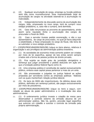 (2)   (2)    Qualquer acumulação de cargo, emprego ou função públicos
      será tida como inconstitucional. Essa impossibilidade total de
      acumulação de cargos na atividade estende-se à acumulação na
      inatividade.
(3)   (3)   Independentemente da discussão acerca da acumulação dos
      cargos, João, empossado no novo cargo, terá de cumprir novo
      estágio probatório, e, caso não o cumpra, será demitido.
(4)   (4)   Caso João renunciasse ao provento de aposentadoria, ainda
      assim seria reputada ilícita a acumulação dos cargos de
      procurador e fiscal do INSS.
(5)   (5)    Caso o servidor tivesse pedido exoneração, e não a sua
      aposentadoria, do cargo de procurador, no qual já havia adquirido
      a estabilidade, e fosse empossado no cargo de fiscal, não teria de
      se submeter a novo estágio probatório.
17 – (CESPE/PROCURADOR/INSS/98) Julgue os itens abaixo, relativos à
organização e aos privilégios da administração pública brasileira.
(1)   (1) As sociedades de economia mista somente podem ser criadas
      por meio de lei específica, apesar de tais entes serem sempre
      criados sob a forma de pessoa jurídica de direito privado.
(2)   (2)   Fica sujeita ao duplo grau de jurisdição obrigatório a
      sentença que julgar procedente o pedido deduzido em ação em
      que a fundação pública federal figure como ré.
(3)   (3) Uma empresa pública é constituída de capital exclusivamente
      público, embora esse capital possa pertencer a mais de um ente.
(4)   (4) São processadas e julgadas na justiça federal as ações
      propostas por servidores contra as empresas públicas federais
      com as quais mantenham relação jurídica laboral.
(5)   (5) Os bens do INSS são impenhoráveis. Os débitos desse ente
      público, definidos em sentença judicial, são pagos exclusivamente
      por meio de precatórios.
18 - (CESPE/PROCURADOR/INSS/98) Julgue os itens a seguir, com
relação ao abuso do poder administrativo e à invalidação dos atos
administrativos.
(1)   (1) O ordenamento jurídico investe o cidadão de meios para
      desencadear o controle externo da omissão abusiva de um
      administrador público. Não há, porém, previsão legal específica
      que autorize um cidadão a suscitar o controle da omissão pela
      própria administração.
 