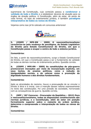 Direito Constitucional Curso Regular
Profª Nádia Carolina / Prof. Ricardo Vale
Prof. Nádia Carolina www.estrategiaconcursos.com.br 9 de 182
supremacia da Constituição, cujo conteúdo passou a condicionar a
validade de todo o Direito e a estabelecer deveres de atuação para os
órgãos de direção política. A Constituição, além de estar, do ponto de
vista formal, no topo do ordenamento jurídico, é também paradigma
interpretativo de todos os ramos do Direito.
Vejamos como isso já foi cobrado em concursos anteriores!
5. (CESPE / MPE-RN - 2009) O neoconstitucionalismo
caracteriza-se pela mudança de paradigma, de Estado Legislativo
de Direito para Estado Constitucional de Direito, em que a
Constituição passa a ocupar o centro de todo o sistema jurídico.
Comentários:
De fato, a partir do neoconstitucionalismo, surge o Estado Constitucional
de Direito, em que a Constituição passa a ser o fundamento de validade
de todas as demais normas do ordenamento jurídico. Questão correta.
6. (CESPE / MPE-RN - 2009) As constituições do pós-guerra
promoveram inovações por meio da incorporação explícita, em
seus textos, de anseios políticos, como a redução de
desigualdades sociais, e de valores como a promoção da
dignidade humana e dos direitos fundamentais.
Comentários:
Após as atrocidades do nazismo, houve a preocupação de se vincular o
Direito à ética e à moral, com a inserção desses valores expressamente
no texto das constituições. Foi uma pressão da sociedade, horrorizada
com as consequências da guerra. Questão correta.
7. (MPF / 26º Concurso - Procurador da República 2012) Para
o neoconstitucionalismo, todas as disposições constitucionais são
normas jurídicas, e a Constituição, além de estar em posição
formalmente superior sobre o restante da ordem jurídica,
determina a compreensão e interpretação de todos os ramos do
Direito.
Comentários:
00000000000
00000000000 - DEMO
 