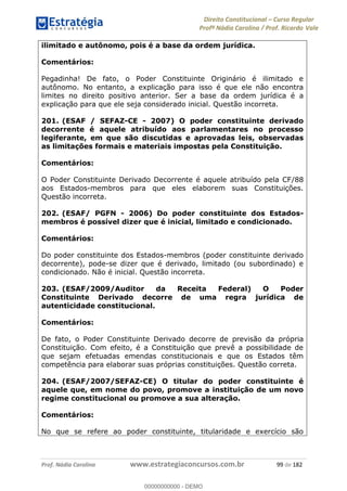 Direito Constitucional Curso Regular
Profª Nádia Carolina / Prof. Ricardo Vale
Prof. Nádia Carolina www.estrategiaconcursos.com.br 99 de 182
ilimitado e autônomo, pois é a base da ordem jurídica.
Comentários:
Pegadinha! De fato, o Poder Constituinte Originário é ilimitado e
autônomo. No entanto, a explicação para isso é que ele não encontra
limites no direito positivo anterior. Ser a base da ordem jurídica é a
explicação para que ele seja considerado inicial. Questão incorreta.
201. (ESAF / SEFAZ-CE - 2007) O poder constituinte derivado
decorrente é aquele atribuído aos parlamentares no processo
legiferante, em que são discutidas e aprovadas leis, observadas
as limitações formais e materiais impostas pela Constituição.
Comentários:
O Poder Constituinte Derivado Decorrente é aquele atribuído pela CF/88
aos Estados-membros para que eles elaborem suas Constituições.
Questão incorreta.
202. (ESAF/ PGFN - 2006) Do poder constituinte dos Estados-
membros é possível dizer que é inicial, limitado e condicionado.
Comentários:
Do poder constituinte dos Estados-membros (poder constituinte derivado
decorrente), pode-se dizer que é derivado, limitado (ou subordinado) e
condicionado. Não é inicial. Questão incorreta.
203. (ESAF/2009/Auditor da Receita Federal) O Poder
Constituinte Derivado decorre de uma regra jurídica de
autenticidade constitucional.
Comentários:
De fato, o Poder Constituinte Derivado decorre de previsão da própria
Constituição. Com efeito, é a Constituição que prevê a possibilidade de
que sejam efetuadas emendas constitucionais e que os Estados têm
competência para elaborar suas próprias constituições. Questão correta.
204. (ESAF/2007/SEFAZ-CE) O titular do poder constituinte é
aquele que, em nome do povo, promove a instituição de um novo
regime constitucional ou promove a sua alteração.
Comentários:
No que se refere ao poder constituinte, titularidade e exercício são
00000000000
00000000000 - DEMO
 