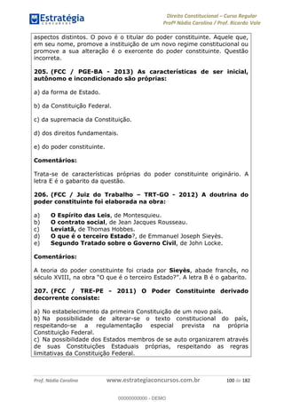 Direito Constitucional Curso Regular
Profª Nádia Carolina / Prof. Ricardo Vale
Prof. Nádia Carolina www.estrategiaconcursos.com.br 100 de 182
aspectos distintos. O povo é o titular do poder constituinte. Aquele que,
em seu nome, promove a instituição de um novo regime constitucional ou
promove a sua alteração é o exercente do poder constituinte. Questão
incorreta.
205. (FCC / PGE-BA - 2013) As características de ser inicial,
autônomo e incondicionado são próprias:
a) da forma de Estado.
b) da Constituição Federal.
c) da supremacia da Constituição.
d) dos direitos fundamentais.
e) do poder constituinte.
Comentários:
Trata-se de características próprias do poder constituinte originário. A
letra E é o gabarito da questão.
206. (FCC / Juiz do Trabalho TRT-GO - 2012) A doutrina do
poder constituinte foi elaborada na obra:
a) O Espírito das Leis, de Montesquieu.
b) O contrato social, de Jean Jacques Rousseau.
c) Leviatã, de Thomas Hobbes.
d) O que é o terceiro Estado?, de Emmanuel Joseph Sieyès.
e) Segundo Tratado sobre o Governo Civil, de John Locke.
Comentários:
A teoria do poder constituinte foi criada por Sieyès, abade francês, no
gabarito.
207. (FCC / TRE-PE - 2011) O Poder Constituinte derivado
decorrente consiste:
a) No estabelecimento da primeira Constituição de um novo país.
b) Na possibilidade de alterar-se o texto constitucional do país,
respeitando-se a regulamentação especial prevista na própria
Constituição Federal.
c) Na possibilidade dos Estados membros de se auto organizarem através
de suas Constituições Estaduais próprias, respeitando as regras
limitativas da Constituição Federal.
00000000000
00000000000 - DEMO
 