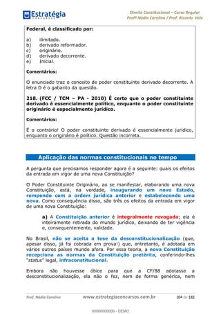 Direito Constitucional Curso Regular
Profª Nádia Carolina / Prof. Ricardo Vale
Prof. Nádia Carolina www.estrategiaconcursos.com.br 104 de 182
Federal, é classificado por:
a) ilimitado.
b) derivado reformador.
c) originário.
d) derivado decorrente.
e) Inicial.
Comentários:
O enunciado traz o conceito de poder constituinte derivado decorrente. A
letra D é o gabarito da questão.
218. (FCC / TCM PA - 2010) É certo que o poder constituinte
derivado é essencialmente político, enquanto o poder constituinte
originário é especialmente jurídico.
Comentários:
É o contrário! O poder constituinte derivado é essencialmente jurídico,
enquanto o originário é político. Questão incorreta.
Aplicação das normas constitucionais no tempo
A pergunta que precisamos responder agora é a seguinte: quais os efeitos
da entrada em vigor de uma nova Constituição?
O Poder Constituinte Originário, ao se manifestar, elaborando uma nova
Constituição, está, na verdade, inaugurando um novo Estado,
rompendo com a ordem jurídica anterior e estabelecendo uma
nova. Como consequência disso, são três os efeitos da entrada em vigor
de uma nova Constituição:
a) A Constituição anterior é integralmente revogada; ela é
inteiramente retirada do mundo jurídico, deixando de ter vigência
e, consequentemente, validade.
No Brasil, não se aceita a tese da desconstitucionalização (que,
apesar disso, já foi cobrada em prova!) que, entretanto, é adotada em
vários outros países mundo afora. Por essa teoria, a nova Constituição
recepciona as normas da Constituição pretérita, conferindo-lhes
status , infraconstitucional.
Embora não houvesse óbice para que a CF/88 adotasse a
desconstitucionalização, ela não o fez, nem de forma genérica, nem
00000000000
00000000000 - DEMO
 