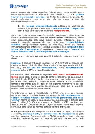 Direito Constitucional Curso Regular
Profª Nádia Carolina / Prof. Ricardo Vale
Prof. Nádia Carolina www.estrategiaconcursos.com.br 105 de 182
quanto a algum dispositivo específico. Cabe destacar, nesse sentido, que a
desconstitucionalização é fenômeno que somente ocorrerá quando
houver determinação expressa do Poder Constituinte Originário. No
Brasil, enfatizamos mais uma vez, não se adotou a tese da
desconstitucionalização.
b) As normas infraconstitucionais editadas na vigência da
Constituição pretérita que forem materialmente compatíveis
com a nova Constituição são por ela recepcionadas.
Com o advento de uma nova Constituição, continuam válidas todas as
normas infraconstitucionais com ela materialmente compatíveis, sendo
estas recepcionadas pela nova ordem jurídica. Enfatizamos que a
recepção depende somente de que exista uma compatibilidade
material (compatibilidade quanto ao conteúdo) entre as normas
infraconstitucionais anteriores e a nova Constituição; a compatibilidade
formal não é necessária. É importante ressaltar que o status
norma recepcionada é definido pela nova Constituição.
Vamos a um exemplo que nos permitirá entender tudo de forma bem
clara!
Exemplo: O Código Tributário Nacional (Lei nº 5.172/66) foi editado sob
a égide da Constituição de 1946. Com a entrada em vigor da Constituição
de 1967, ele foi por ela recepcionado; havia compatibilidade
material entre o CTN e a nova Constituição.
No entanto, cabe destacar o seguinte: não havia compatibilidade
formal entre eles. O CTN foi editado como lei ordinária, ao passo que a
Constituição de 1967 exigia lei complementar para tratar de normas
gerais de direito tributário. Como se sabe, todavia, a compatibilidade
formal é irrelevante para se dizer se um diploma normativo foi ou não
recepcionado pela nova ordem constitucional; para que a recepção
ocorra, basta a compatibilidade material.
Considerando-se que a Constituição de 1967 estabelece que normas
gerais de direito tributário devem ser objeto de lei complementar, o
Código Tributário Nacional foi recepcionado justamente com esse
status (como se sabe, o status da norma recepcionada é definido pela
nova Constituição). Com o advento da CF/88, o CTN manteve seu
status espécie
normativa para tratar de normas gerais de direito tributário).
Outra possibilidade de recepção se dá quando a nova Constituição
determina, expressamente, a continuidade de dispositivos daquela
que lhe precedeu. Como exemplo, a CF/88 estabeleceu que o sistema
tributário nacional vigoraria a partir do primeiro dia do quinto mês
00000000000
00000000000 - DEMO
 