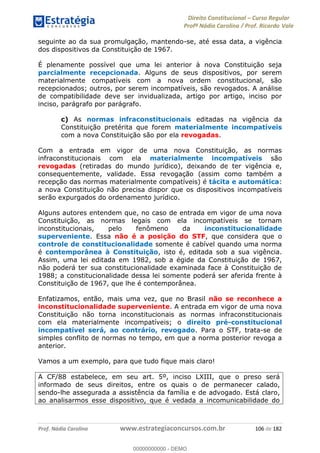 Direito Constitucional Curso Regular
Profª Nádia Carolina / Prof. Ricardo Vale
Prof. Nádia Carolina www.estrategiaconcursos.com.br 106 de 182
seguinte ao da sua promulgação, mantendo-se, até essa data, a vigência
dos dispositivos da Constituição de 1967.
É plenamente possível que uma lei anterior à nova Constituição seja
parcialmente recepcionada. Alguns de seus dispositivos, por serem
materialmente compatíveis com a nova ordem constitucional, são
recepcionados; outros, por serem incompatíveis, são revogados. A análise
de compatibilidade deve ser invidualizada, artigo por artigo, inciso por
inciso, parágrafo por parágrafo.
c) As normas infraconstitucionais editadas na vigência da
Constituição pretérita que forem materialmente incompatíveis
com a nova Constituição são por ela revogadas.
Com a entrada em vigor de uma nova Constituição, as normas
infraconstitucionais com ela materialmente incompatíveis são
revogadas (retiradas do mundo jurídico), deixando de ter vigência e,
consequentemente, validade. Essa revogação (assim como também a
recepção das normas materialmente compatíveis) é tácita e automática:
a nova Constituição não precisa dispor que os dispositivos incompatíveis
serão expurgados do ordenamento jurídico.
Alguns autores entendem que, no caso de entrada em vigor de uma nova
Constituição, as normas legais com ela incompatíveis se tornam
inconstitucionais, pelo fenômeno da inconstitucionalidade
superveniente. Essa não é a posição do STF, que considera que o
controle de constitucionalidade somente é cabível quando uma norma
é contemporânea à Constituição, isto é, editada sob a sua vigência.
Assim, uma lei editada em 1982, sob a égide da Constituição de 1967,
não poderá ter sua constitucionalidade examinada face à Constituição de
1988; a constitucionalidade dessa lei somente poderá ser aferida frente à
Constituição de 1967, que lhe é contemporânea.
Enfatizamos, então, mais uma vez, que no Brasil não se reconhece a
inconstitucionalidade superveniente. A entrada em vigor de uma nova
Constituição não torna inconstitucionais as normas infraconstitucionais
com ela materialmente incompatíveis; o direito pré-constitucional
incompatível será, ao contrário, revogado. Para o STF, trata-se de
simples conflito de normas no tempo, em que a norma posterior revoga a
anterior.
Vamos a um exemplo, para que tudo fique mais claro!
A CF/88 estabelece, em seu art. 5º, inciso LXIII, que o preso será
informado de seus direitos, entre os quais o de permanecer calado,
sendo-lhe assegurada a assistência da família e de advogado. Está claro,
ao analisarmos esse dispositivo, que é vedada a incomunicabilidade do
00000000000
00000000000 - DEMO
 