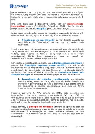 Direito Constitucional Curso Regular
Profª Nádia Carolina / Prof. Ricardo Vale
Prof. Nádia Carolina www.estrategiaconcursos.com.br 107 de 182
preso. Todavia, o art. 33, § 2º, da Lei nº 66.620/78 (editada sob a égide
da Constituição) dispõe que será permitida a incomunicabilidade do
indiciado no período inicial das investigações pelo prazo máximo de 5
dias.
Ora, está claro que o dispositivo acima, por ser materialmente
incompatível com a Constituição Federal de 1988, não foi por ela
recepcionado. Foi, então, revogado pela nova Constituição.
Feitas essas considerações acerca da recepção e revogação do direito pré-
constitucional, vamos, agora, examinar algumas situações peculiares.
a) O fenômeno da repristinação: A repristinação consiste na
revogadas.
Imagine que uma lei, materialmente incompatível com Constituição de
1967, tenha sido por ela revogada. Com o advento da Constituição
Federal, essa mesma lei, torna-se compatível com a nova ordem
constitucional. Diante disso, pergunta-se: essa lei poderá ser
Sim, pode. A repristinação, contudo, só é admitida excepcionalmente e
quando há disposição expressa nesse sentido, em virtude da
necessidade de se resguardar a segurança jurídica. Somente existe a
possibilidade de repristinação expressa (jamais de repristinação tácita!).
No Brasil, em regra, só ocorre recepção de dispositivos legais que
estejam em vigor no momento da promulgação da nova Constituição.
b) Promulgação de emendas constitucionais: As emendas
constitucionais, como se sabe, são obra do Poder Constituinte
Derivado. A pergunta que se faz é a seguinte: o que ocorre com as
leis anteriores à emenda constitucional que com ela forem
materialmente incompatíveis?
ou-se inconstitucional pois, como já sabemos, não se aceita,
no Brasil, a tese da inconstitucionalidade superveniente.
Nesse sentido, o princípio da recepção também se aplica no caso de
emenda constitucional. Assim, o que se dá, no caso de edição de emenda
constitucional, é a revogação do direito ordinário anterior, se com
desconforme, ou a manutenção de sua validade, caso ele seja com ela
compatível.
00000000000
00000000000 - DEMO
 