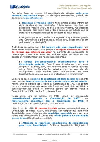 Direito Constitucional Curso Regular
Profª Nádia Carolina / Prof. Ricardo Vale
Prof. Nádia Carolina www.estrategiaconcursos.com.br 108 de 182
Por outro lado, as normas infraconstitucionais editadas após uma
emenda constitucional e que com ela sejam incompatíveis, poderão ser
declaradas inconstitucionais.
c)
vigor na data de sua publicação. É bem comum que haja um
vacatio legis
ser aplicada. Isso existe para evitar a surpresa, permitindo que os
cidadãos e os Poderes Públicos se adaptem às novas regras.
A pergunta que se faz, então, é a seguinte: o que ocorre quando
uma Constituição é promulgada e, nessa data, existe uma lei em
A doutrina considera que a lei vacante não será recepcionada pela
nova ordem constitucional. Isso porque a recepção somente se aplica
às normas que estejam em vigor no momento da promulgação da
Constituição. Como a lei ainda não está em vigor, por estar em seu
vacatio legis
d) Direito pré-constitucional inconstitucional face á
Constituição pretérita: Essa é uma situação um pouco mais
complexa. Estamos, aqui, nos referindo àquelas normas editadas
sob a égide da Constituição pretérita, mas que com ela são
incompatíveis. Essas normas serão recepcionadas pela nova
Constituição caso sejam com esta materialmente compatíveis?
Como já se sabe, o exame de constitucionalidade de uma lei somente
será possível face à Constituição sob a égide da qual ela foi editada.
Assim, uma lei editada sob a égide da Constituição de 1967 não poderá
ter sua constitucionalidade examinada frente à Constituição de 1988; a
constitucionalidade dessa lei somente poderá ser aferida frente à
Constituição de 1967, que lhe é contemporânea.
Nessa ótica, uma lei editada em 1980 poderá ser considerada
inconstitucional perante a Constituição de 1967, mas
materialmente compatível com a Constituição de 1988. A
Constituição de 1988 poderá, então, recepcioná-la?
Não. A lei de 1980 já nasceu inválida porque incompatível com a
Constituição da época. Assim, não poderá ser recepcionada pela nova
Constituição; com efeito, um dos requisitos essenciais para que uma
norma seja recepcionada é que ela seja válida perante a Constituição
de sua época (Constituição pretérita).
e) Alteração da repartição constitucional de competências
pela nova Constituição: O Poder Constituinte Originário é
00000000000
00000000000 - DEMO
 
