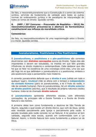 Direito Constitucional Curso Regular
Profª Nádia Carolina / Prof. Ricardo Vale
Prof. Nádia Carolina www.estrategiaconcursos.com.br 10 de 182
De fato, o neoconstitucionalismo que a Constituição é o centro do sistema
jurídico, servindo de fundamento de validade para todas as outras
normas do ordenamento jurídico e de paradigma de interpretação de
todos os ramos do Direito. Questão correta.
8. (MPF / 25º Concurso Procurador da República 2012) No
neoconstitucionalismo preconiza-se a abertura da hermenêutica
constitucional aos influxos da moralidade crítica.
Comentários:
De fato, no neoconstitucionalismo há uma reaproximação entre o Direito
e a moral. Questão correta.
Jusnaturalismo, Positivismo e Pós Positivismo
O jusnaturalismo, o positivismo e o pós-positivismo são correntes
doutrinárias com distintas concepções acerca do Direito. Todas elas são
importantes e devem ser estudadas, na medida em que têm grandes
influências no direito moderno e contemporâneo. Cabe destacar que não
há que se falar na existência de uma cronologia entre elas, uma vez que
até hoje há os que defendem o jusnaturalismo e o positivismo, embora o
pós-positivismo seja o pensamento mais moderno.
A corrente jusnaturalista defende que o direito é uno (válido em todo e
qualquer lugar), imutável (não se altera com o tempo) e independente
da vontade humana (para os jusnaturalistas, a lei é fruto da razão, e
não da vontade humana). Para os jusnaturalistas, há um direito anterior
ao direito positivo (escrito), que é resultado da própria natureza (razão)
humana: trata-se do chamado direito natural.
O jusnaturalismo apresenta diferentes escolas, com diferentes
concepções. As principais são a Escola Tomista e a Escola do Direito
Natural e das Gentes.
A primeira delas tem como fundamento a doutrina de São Tomás de
Aquino, segundo o qual existe um direito eterno, que vem de Deus, sendo
este revelado parcialmente pela Igreja e parcialmente pela razão. A
parcela revelada pela razão consiste na Lei Natural. A lei positiva só tem
validade, segundo essa escola, quando em conformidade com a Lei
Natural. Assim, o Direito Natural tem como fundamento a própria Lei de
Deus.
00000000000
00000000000 - DEMO
 