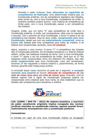 Direito Constitucional Curso Regular
Profª Nádia Carolina / Prof. Ricardo Vale
Prof. Nádia Carolina www.estrategiaconcursos.com.br 109 de 182
ilimitado e pode, inclusive, fazer alterações na repartição de
competências da federação. Uma determinada matéria que, na
Constituição pretérita, era da competência legislativa dos Estados,
pode tornar-se, com a nova Constituição, competência da União. O
contrário também poderá ocorrer: uma matéria de competência da
União pode, com a nova Constituição, passar a ser competência
dos Estados.
Constituição pretérita. A União, por consequência, edita uma lei regulando
er da
competência dos Estados. Essa lei será, então, recepcionada pela nova
Constituição, desde que com ela materialmente compatível, como se
tivesse sido editada pelo ente competente para tratar da matéria. A lei
federal será recepcionada, portanto, como lei estadual.
face à Constituição pretérita. Os 26 Estados brasileiros e o Distrito Federal
editam, então, leis estaduais tratando do tema. Com a nova Constituição,
da competência da União. Será que as 27 leis
estaduais serão recepcionadas como leis federais? Por alógica, elas não
serão recepcionadas pela nova Constituição. Caso isso acontecesse,
teríamos 27 leis regulando a mesma matéria e, possivelmente, de forma
diversa, gerando total insegurança jurídica.
A conclusão desse nosso raciocínio só pode ser a seguinte: a recepção
somente será possível se houver alteração de competência de um
ente de maior grau para um ente de menor grau. Exemplo: uma lei
federal vigente sob a égide da Constituição pregressa poderá ser
recepcionada como estadual pela nova Carta, se esta estabelecer que os
Estados são competentes para disciplinar a matéria.
219. (CESPE / DPE-TO 2013) No sistema brasileiro, o exercício
do poder constituinte originário implica revogação das normas
jurídicas inseridas na constituição anterior, apenas quando forem
materialmente incompatíveis com a constituição posterior.
Comentários:
A entrada em vigor de uma nova Constituição implica na revogação
00000000000
00000000000 - DEMO
 