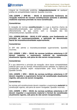 Direito Constitucional Curso Regular
Profª Nádia Carolina / Prof. Ricardo Vale
Prof. Nádia Carolina www.estrategiaconcursos.com.br 110 de 182
integral da Constituição pretérita, independentemente de qualquer
análise de compatibilidade material. Questão incorreta.
220. (CESPE / DPE-BA - 2010) O denominado fenômeno da
recepção material de normas constitucionais somente é admitido
mediante expressa previsão na nova Constituição.
Comentários:
A recepção de normas constitucionais é o que a doutrina chama de
desconstitucionalização, que somente ocorrer de forma expressa,
diferentemente do que ocorre com a recepção das leis
infraconstitucionais. Questão correta.
221. (CESPE/DPE-BA - 2010) O STF admite, com fundamento no
princípio da contemporaneidade, a aplicação da denominada
teoria da inconstitucionalidade superveniente.
Comentários:
O STF não admite a inconstitucionalidade superveniente. Questão
incorreta.
222. (CESPE / DPU 2010) As normas jurídicas anteriores à CF
devem respeitar a supremacia material da constituição
atualmente vigente, sob pena de não serem recepcionadas.
Comentários:
É o que determina o princípio da recepção: deve haver compatibilidade
material para que as normas infraconstitucionais editadas na vigência da
Constituição pretérita sejam recepcionadas pela nova Constituição.
Questão correta.
223. (CESPE / DPU - 2010) As normas jurídicas anteriores à CF
devem respeitar a supremacia formal da constituição atualmente
vigente, sob pena de serem revogadas.
Comentários:
As normas pré-constitucionais devem respeitar a supremacia material da
constituição vigente, sob pena de serem revogadas. Questão incorreta.
224. (CESPE / DPU - 2010) As normas jurídicas anteriores à CF
devem respeitar a supremacia material e formal da constituição
atualmente vigente, sob pena de não serem recepcionadas.
00000000000
00000000000 - DEMO
 