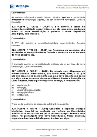 Direito Constitucional Curso Regular
Profª Nádia Carolina / Prof. Ricardo Vale
Prof. Nádia Carolina www.estrategiaconcursos.com.br 111 de 182
Comentários:
As normas pré-constitucionais devem respeitar apenas a supremacia
material da constituição vigente, sob pena de serem revogadas. Questão
incorreta.
225. (CESPE / TCE-ES - 2009) O STF admite a teoria da
inconstitucionalidade superveniente de ato normativo produzido
antes da nova constituição e perante o novo dispositivo
paradigma, nela inserido.
Comentários:
O STF não admite a inconstitucionalidade superveniente. Questão
incorreta.
226. (CESPE / TCE-ES - 2009) No fenômeno da recepção, são
analisadas as compatibilidades formais e materiais da lei em face
da nova constituição.
Comentários:
É analisada apenas a compatibilidade material da lei em face da nova
constituição. Questão incorreta.
227. (CESPE / PGE-PI 2008) De acordo com Alexandre de
Moraes (Direito Constitucional, São Paulo: Atlas, 2001, p. 511), o
ato que consiste no acolhimento que uma nova constituição posta
em vigor dá às leis e aos atos normativos editados sob a égide da
Carta anterior, desde que compatíveis consigo, é denominado:
a) repristinação.
b) recepção.
c) desconstitucionalização.
d) revogação tácita.
e) adequação.
Comentários:
Trata-se do fenômeno da recepção. A letra B é o gabarito.
228. (CESPE / TCE-PE - 2004) Considere a seguinte situação
hipotética. Uma lei foi publicada na vigência da Constituição
anterior e se encontrava no prazo de vacatio legis. Durante esse
prazo, foi promulgada uma nova Constituição. Nessa situação,
segundo a doutrina, a lei não poderá entrar em vigor.
00000000000
00000000000 - DEMO
 