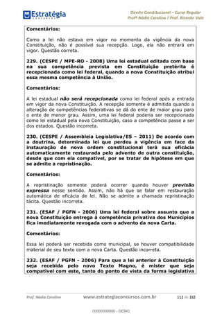 Direito Constitucional Curso Regular
Profª Nádia Carolina / Prof. Ricardo Vale
Prof. Nádia Carolina www.estrategiaconcursos.com.br 112 de 182
Comentários:
Como a lei não estava em vigor no momento da vigência da nova
Constituição, não é possível sua recepção. Logo, ela não entrará em
vigor. Questão correta.
229. (CESPE / MPE-RO - 2008) Uma lei estadual editada com base
na sua competência prevista em Constituição pretérita é
recepcionada como lei federal, quando a nova Constituição atribui
essa mesma competência à União.
Comentários:
A lei estadual não será recepcionada como lei federal após a entrada
em vigor da nova Constituição. A recepção somente é admitida quando a
alteração de competências federativas se dá do ente de maior grau para
o ente de menor grau. Assim, uma lei federal poderia ser recepcionada
como lei estadual pela nova Constituição, caso a competência passe a ser
dos estados. Questão incorreta.
230. (CESPE / Assembleia Legislativa/ES 2011) De acordo com
a doutrina, determinada lei que perdeu a vigência em face da
instauração de nova ordem constitucional terá sua eficácia
automaticamente restaurada pelo advento de outra constituição,
desde que com ela compatível, por se tratar de hipótese em que
se admite a repristinação.
Comentários:
A repristinação somente poderá ocorrer quando houver previsão
expressa nesse sentido. Assim, não há que se falar em restauração
automática de eficácia de lei. Não se admite a chamada repristinação
tácita. Questão incorreta.
231. (ESAF / PGFN - 2006) Uma lei federal sobre assunto que a
nova Constituição entrega à competência privativa dos Municípios
fica imediatamente revogada com o advento da nova Carta.
Comentários:
Essa lei poderá ser recebida como municipal, se houver compatibilidade
material de seu texto com a nova Carta. Questão incorreta.
232. (ESAF / PGFN - 2006) Para que a lei anterior à Constituição
seja recebida pelo novo Texto Magno, é mister que seja
compatível com este, tanto do ponto de vista da forma legislativa
00000000000
00000000000 - DEMO
 