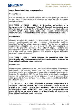Direito Constitucional Curso Regular
Profª Nádia Carolina / Prof. Ricardo Vale
Prof. Nádia Carolina www.estrategiaconcursos.com.br 113 de 182
como do conteúdo dos seus preceitos.
Comentários:
Não há necessidade de compatibilidade formal para que haja a recepção
da lei. Basta a compatibilidade material, ou seja, de seu conteúdo.
Questão incorreta.
233. (ESAF / PGFN - 2006) A Doutrina majoritária e a
jurisprudência do Supremo Tribunal Federal convergem para
afirmar que normas da Constituição anterior ao novo diploma
constitucional, que com este não sejam materialmente
incompatíveis, são recebidas como normas infraconstitucionais.
Comentários:
Algumas constituições preveem a possibilidade de que uma ou mais
normas constitucionais por elas revogadas (Constituição pretérita)
-se, aí, o princípio da
desconstitucionalização, em que a nova Constituição recepciona as
normas da pretérita, conferindo-
houvesse óbice para que a CF/88 adotasse a desconstitucionalização, ela
não o fez, nem de forma genérica nem quanto a algum dispositivo
específico. Questão incorreta.
234. (ESAF / PGFN - 2006) Normas não recebidas pela nova
Constituição são consideradas, ordinariamente, como sofrendo de
inconstitucionalidade superveniente.
Comentários:
Alguns autores entendem que, no caso de entrada em vigor de uma nova
Constituição, as normas legais com ela incompatíveis se tornam
inconstitucionais, pelo fenômeno da inconstitucionalidade superveniente.
Essa não é a posição do STF. Para a Corte, trata-se de simples conflito de
normas no tempo, em que a norma posterior revoga a anterior. Nesse
caso, portanto, haveria simples revogação, e não inconstitucionalidade.
Questão incorreta.
235. (ESAF / CGU - 2006) Segundo a doutrina majoritária e o
Supremo Tribunal Federal, no caso brasileiro, como efeito do
exercício do poder constituinte derivado sobre a legislação
infraconstitucional existente, no caso da incompatibilidade
material da norma com o novo texto constitucional, temos uma
inconstitucionalidade superveniente.
00000000000
00000000000 - DEMO
 
