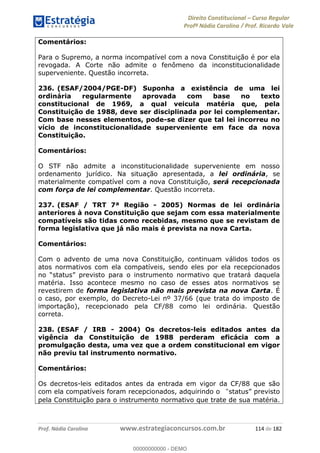 Direito Constitucional Curso Regular
Profª Nádia Carolina / Prof. Ricardo Vale
Prof. Nádia Carolina www.estrategiaconcursos.com.br 114 de 182
Comentários:
Para o Supremo, a norma incompatível com a nova Constituição é por ela
revogada. A Corte não admite o fenômeno da inconstitucionalidade
superveniente. Questão incorreta.
236. (ESAF/2004/PGE-DF) Suponha a existência de uma lei
ordinária regularmente aprovada com base no texto
constitucional de 1969, a qual veicula matéria que, pela
Constituição de 1988, deve ser disciplinada por lei complementar.
Com base nesses elementos, pode-se dizer que tal lei incorreu no
vício de inconstitucionalidade superveniente em face da nova
Constituição.
Comentários:
O STF não admite a inconstitucionalidade superveniente em nosso
ordenamento jurídico. Na situação apresentada, a lei ordinária, se
materialmente compatível com a nova Constituição, será recepcionada
com força de lei complementar. Questão incorreta.
237. (ESAF / TRT 7ª Região - 2005) Normas de lei ordinária
anteriores à nova Constituição que sejam com essa materialmente
compatíveis são tidas como recebidas, mesmo que se revistam de
forma legislativa que já não mais é prevista na nova Carta.
Comentários:
Com o advento de uma nova Constituição, continuam válidos todos os
atos normativos com ela compatíveis, sendo eles por ela recepcionados
no
matéria. Isso acontece mesmo no caso de esses atos normativos se
revestirem de forma legislativa não mais prevista na nova Carta. É
o caso, por exemplo, do Decreto-Lei nº 37/66 (que trata do imposto de
importação), recepcionado pela CF/88 como lei ordinária. Questão
correta.
238. (ESAF / IRB - 2004) Os decretos-leis editados antes da
vigência da Constituição de 1988 perderam eficácia com a
promulgação desta, uma vez que a ordem constitucional em vigor
não previu tal instrumento normativo.
Comentários:
Os decretos-leis editados antes da entrada em vigor da CF/88 que são
com ela compatíveis foram recepcionados, adquirindo o previsto
pela Constituição para o instrumento normativo que trate de sua matéria.
00000000000
00000000000 - DEMO
 