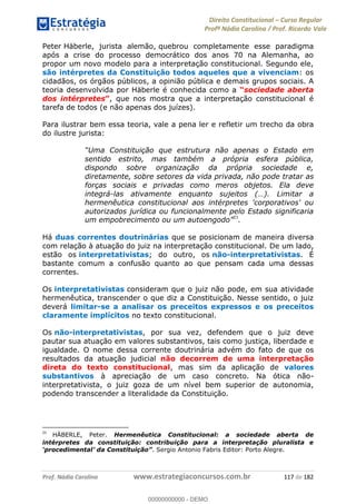 Direito Constitucional Curso Regular
Profª Nádia Carolina / Prof. Ricardo Vale
Prof. Nádia Carolina www.estrategiaconcursos.com.br 117 de 182
Peter Häberle, jurista alemão, quebrou completamente esse paradigma
após a crise do processo democrático dos anos 70 na Alemanha, ao
propor um novo modelo para a interpretação constitucional. Segundo ele,
são intérpretes da Constituição todos aqueles que a vivenciam: os
cidadãos, os órgãos públicos, a opinião pública e demais grupos sociais. A
teoria desenvolvida por Häberle é conhecida como a sociedade aberta
dos intérpretes , que nos mostra que a interpretação constitucional é
tarefa de todos (e não apenas dos juízes).
Para ilustrar bem essa teoria, vale a pena ler e refletir um trecho da obra
do ilustre jurista:
sentido estrito, mas também a própria esfera pública,
dispondo sobre organização da própria sociedade e,
diretamente, sobre setores da vida privada, não pode tratar as
forças sociais e privadas como meros objetos. Ela deve
integrá-
hermenêutica constitucional aos intérpretes 'corporativos' ou
autorizados jurídica ou funcionalmente pelo Estado significaria
um empobrec 23
.
Há duas correntes doutrinárias que se posicionam de maneira diversa
com relação à atuação do juiz na interpretação constitucional. De um lado,
estão os interpretativistas; do outro, os não-interpretativistas. É
bastante comum a confusão quanto ao que pensam cada uma dessas
correntes.
Os interpretativistas consideram que o juiz não pode, em sua atividade
hermenêutica, transcender o que diz a Constituição. Nesse sentido, o juiz
deverá limitar-se a analisar os preceitos expressos e os preceitos
claramente implícitos no texto constitucional.
Os não-interpretativistas, por sua vez, defendem que o juiz deve
pautar sua atuação em valores substantivos, tais como justiça, liberdade e
igualdade. O nome dessa corrente doutrinária advém do fato de que os
resultados da atuação judicial não decorrem de uma interpretação
direta do texto constitucional, mas sim da aplicação de valores
substantivos à apreciação de um caso concreto. Na ótica não-
interpretativista, o juiz goza de um nível bem superior de autonomia,
podendo transcender a literalidade da Constituição.
23
HÄBERLE, Peter. Hermenêutica Constitucional: a sociedade aberta de
intérpretes da constituição: contribuição para a interpretação pluralista e
. Sergio Antonio Fabris Editor: Porto Alegre.
00000000000
00000000000 - DEMO
 
