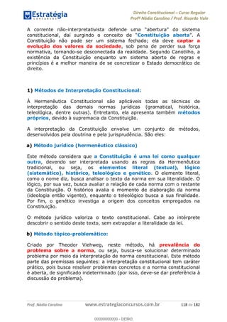 Direito Constitucional Curso Regular
Profª Nádia Carolina / Prof. Ricardo Vale
Prof. Nádia Carolina www.estrategiaconcursos.com.br 118 de 182
A corrente não-
constitucional Constituição aberta
Constituição não pode ser um sistema fechado; ela deve captar a
evolução dos valores da sociedade, sob pena de perder sua força
normativa, tornando-se desconectada da realidade. Segundo Canotilho, a
existência da Constituição enquanto um sistema aberto de regras e
princípios é a melhor maneira de se concretizar o Estado democrático de
direito.
1) Métodos de Interpretação Constitucional:
À Hermenêutica Constitucional são aplicáveis todas as técnicas de
interpretação das demais normas jurídicas (gramatical, histórica,
teleológica, dentre outras). Entretanto, ela apresenta também métodos
próprios, devido à supremacia da Constituição.
A interpretação da Constituição envolve um conjunto de métodos,
desenvolvidos pela doutrina e pela jurisprudência. São eles:
a) Método jurídico (hermenêutico clássico)
Este método considera que a Constituição é uma lei como qualquer
outra, devendo ser interpretada usando as regras da Hermenêutica
tradicional, ou seja, os elementos literal (textual), lógico
(sistemático), histórico, teleológico e genético. O elemento literal,
como o nome diz, busca analisar o texto da norma em sua literalidade. O
lógico, por sua vez, busca avaliar a relação de cada norma com o restante
da Constituição. O histórico avalia o momento de elaboração da norma
(ideologia então vigente), enquanto o teleológico busca a sua finalidade.
Por fim, o genético investiga a origem dos conceitos empregados na
Constituição.
O método jurídico valoriza o texto constitucional. Cabe ao intérprete
descobrir o sentido deste texto, sem extrapolar a literalidade da lei.
b) Método tópico-problemático:
Criado por Theodor Viehweg, neste método, há prevalência do
problema sobre a norma, ou seja, busca-se solucionar determinado
problema por meio da interpretação de norma constitucional. Este método
parte das premissas seguintes: a interpretação constitucional tem caráter
prático, pois busca resolver problemas concretos e a norma constitucional
é aberta, de significado indeterminado (por isso, deve-se dar preferência à
discussão do problema).
00000000000
00000000000 - DEMO
 
