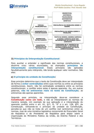 Direito Constitucional Curso Regular
Profª Nádia Carolina / Prof. Ricardo Vale
Prof. Nádia Carolina www.estrategiaconcursos.com.br 120 de 182
2) Princípios da Interpretação Constitucional:
Para auxiliar a entender o significado das normas constitucionais, a
doutrina criou vários enunciados, os chamados princípios de
interpretação constitucional. Esses princípios são aplicados
facultativamente pelo intérprete, não tendo qualquer valor normativo. São
eles:
a) O princípio da unidade da Constituição:
Esse princípio determina que o texto da Constituição deve ser interpretado
de forma a evitar contradições entre suas normas ou entre os princípios
constitucionais. Assim, não há contradição verdadeira entre as normas
constitucionais: o conflito entre estas é apenas aparente. Ou, em outras
palavras, não há antinomias reais no texto da Constituição; as
antinomias são apenas aparentes.
Segundo esse princípio, na interpretação deve-se considerar a
Constituição como um todo, e não se interpretarem as normas de
maneira isolada. Um exemplo de sua aplicação é a interpretação do
Constituição. Utilizando-se o princípio da unidade da Constituição,
percebe-se que não se trata de um conflito real (antinomia) entre as
normas, mas de uma iniciativa legislativa concorrente do Procurador Geral
da República e do Presidente da República para dispor sobre a
organização do Ministério Público da União, do Distrito Federal e dos
Territórios.
MÉTODOS DE
INTERPRETAÇÃO
DA CONSTITUIÇÃO
JURÍDICO
GRAMATICAL
HISTÓRICO
TELEOLÓGICO
SISTEMÁTICO
GENÉTICO
TÓPICO-
PROBLEMÁTICO
PREVALÊNCIA DO PROBLEMA SOBRE A
NORMA
HERMENÊUTICO-
CONCRETIZADOR
PREVALÊNCIA DA NORMA SOBRE O
PROBLEMA
NORMATIVO-
ESTRUTURANTE
A NORMA JURÍDICA DEVE SER
INTERPRETADA DE ACORDO COM O
CONTEXTO
CIENTÍFICO-
ESPIRITUAL OU
INTEGRATIVO
CONSIDERA-
VALORES SUBJACENTE AO TEXTO
CONSTITUCIONAL
00000000000
00000000000 - DEMO
 