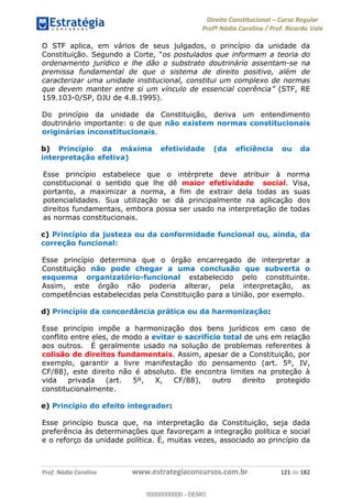 Direito Constitucional Curso Regular
Profª Nádia Carolina / Prof. Ricardo Vale
Prof. Nádia Carolina www.estrategiaconcursos.com.br 121 de 182
O STF aplica, em vários de seus julgados, o princípio da unidade da
os postulados que informam a teoria do
ordenamento jurídico e lhe dão o substrato doutrinário assentam-se na
premissa fundamental de que o sistema de direito positivo, além de
caracterizar uma unidade institucional, constitui um complexo de normas
que devem manter entre si um vínculo de essencial coerência (STF, RE
159.103-0/SP, DJU de 4.8.1995).
Do princípio da unidade da Constituição, deriva um entendimento
doutrinário importante: o de que não existem normas constitucionais
originárias inconstitucionais.
b) Princípio da máxima efetividade (da eficiência ou da
interpretação efetiva)
Esse princípio estabelece que o intérprete deve atribuir à norma
constitucional o sentido que lhe dê maior efetividade social. Visa,
portanto, a maximizar a norma, a fim de extrair dela todas as suas
potencialidades. Sua utilização se dá principalmente na aplicação dos
direitos fundamentais, embora possa ser usado na interpretação de todas
as normas constitucionais.
c) Princípio da justeza ou da conformidade funcional ou, ainda, da
correção funcional:
Esse princípio determina que o órgão encarregado de interpretar a
Constituição não pode chegar a uma conclusão que subverta o
esquema organizatório-funcional estabelecido pelo constituinte.
Assim, este órgão não poderia alterar, pela interpretação, as
competências estabelecidas pela Constituição para a União, por exemplo.
d) Princípio da concordância prática ou da harmonização:
Esse princípio impõe a harmonização dos bens jurídicos em caso de
conflito entre eles, de modo a evitar o sacrifício total de uns em relação
aos outros. É geralmente usado na solução de problemas referentes à
colisão de direitos fundamentais. Assim, apesar de a Constituição, por
exemplo, garantir a livre manifestação do pensamento (art. 5º, IV,
CF/88), este direito não é absoluto. Ele encontra limites na proteção à
vida privada (art. 5º, X, CF/88), outro direito protegido
constitucionalmente.
e) Princípio do efeito integrador:
Esse princípio busca que, na interpretação da Constituição, seja dada
preferência às determinações que favoreçam a integração política e social
e o reforço da unidade política. É, muitas vezes, associado ao princípio da
00000000000
00000000000 - DEMO
 