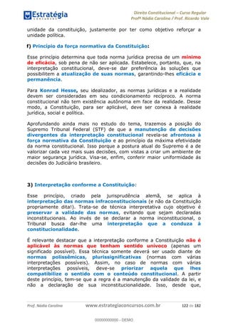 Direito Constitucional Curso Regular
Profª Nádia Carolina / Prof. Ricardo Vale
Prof. Nádia Carolina www.estrategiaconcursos.com.br 122 de 182
unidade da constituição, justamente por ter como objetivo reforçar a
unidade política.
f) Princípio da força normativa da Constituição:
Esse princípio determina que toda norma jurídica precisa de um mínimo
de eficácia, sob pena de não ser aplicada. Estabelece, portanto, que, na
interpretação constitucional, deve-se dar preferência às soluções que
possibilitem a atualização de suas normas, garantindo-lhes eficácia e
permanência.
Para Konrad Hesse, seu idealizador, as normas jurídicas e a realidade
devem ser consideradas em seu condicionamento recíproco. A norma
constitucional não tem existência autônoma em face da realidade. Desse
modo, a Constituição, para ser aplicável, deve ser conexa à realidade
jurídica, social e política.
Aprofundando ainda mais no estudo do tema, trazemos a posição do
Supremo Tribunal Federal (STF) de que a manutenção de decisões
divergentes da interpretação constitucional revela-se afrontosa à
força normativa da Constituição e ao princípio da máxima efetividade
da norma constitucional. Isso porque a postura atual do Supremo é a de
valorizar cada vez mais suas decisões, com vistas a criar um ambiente de
maior segurança jurídica. Visa-se, enfim, conferir maior uniformidade ás
decisões do Judiciário brasileiro.
3) Interpretação conforme a Constituição:
Esse princípio, criado pela jurisprudência alemã, se aplica à
interpretação das normas infraconstitucionais (e não da Constituição
propriamente dita!). Trata-se de técnica interpretativa cujo objetivo é
preservar a validade das normas, evitando que sejam declaradas
inconstitucionais. Ao invés de se declarar a norma inconstitucional, o
Tribunal busca dar-lhe uma interpretação que a conduza à
constitucionalidade.
É relevante destacar que a interpretação conforme a Constituição não é
aplicável às normas que tenham sentido unívoco (apenas um
significado possível). Essa técnica somente deverá ser usado diante de
normas polissêmicas, plurissignificativas (normas com várias
interpretações possíveis). Assim, no caso de normas com várias
interpretações possíveis, deve-se priorizar aquela que lhes
compatibilize o sentido com o conteúdo constitucional. A partir
deste princípio, tem-se que a regra é a manutenção da validade da lei, e
não a declaração de sua inconstitucionalidade. Isso, desde que,
00000000000
00000000000 - DEMO
 