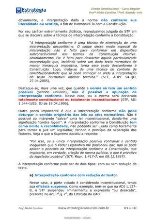Direito Constitucional Curso Regular
Profª Nádia Carolina / Prof. Ricardo Vale
Prof. Nádia Carolina www.estrategiaconcursos.com.br 123 de 182
obviamente, a interpretação dada à norma não contrarie sua
literalidade ou sentido, a fim de harmonizá-la com a Constituição.
Por seu caráter extremamente didático, reproduzimos julgado do STF em
que se discorre sobre a técnica de interpretação conforme a Constituição:
A interpretação conforme é uma técnica de eliminação de uma
interpretação desconforme. O saque desse modo especial da
interpretação não é feito para conformar um dispositivo
subconstitucional aos termos da Constituição Positiva.
Absolutamente! Ele é feito para descartar aquela particularizada
interpretação que, incidindo sobre um dado texto normativo de
menor hierarquia impositiva, torna esse texto desconforme à
Constituição. Logo, trata-se de uma técnica de controle de
constitucionalidade que só pode começar ali onde a interpretação
do texto normativo inferior termina -QO,
27.04.2005).
Destaque-se, mais uma vez, que quando a norma só tem um sentido
possível (sentido unívoco), não é possível a aplicação da
interpretação conforme. Nesse caso, ou a norma será declarada
totalmente constitucional ou totalmente inconstitucional (STF, ADI
1.344-1/ES, DJ de 19.04.1996).
Outro ponto importante é que a interpretação conforme não pode
deturpar o sentido originário das leis ou atos normativos. Não é
-lhe uma
contra legem nforme a Constituição tem
como limite a razoabilidade, não podendo ser usada como ferramenta
para tornar o juiz um legislador, ferindo o princípio da separação dos
Poderes. Veja o que o Supremo decidiu a respeito:
el contrariar o sentido
inequívoco que o Poder Legislativo lhe pretendeu dar, não se pode
aplicar o princípio da interpretação conforme a Constituição, que
implicaria, em verdade, criação de norma jurídica, o que é privativo
epr. 1.417-7, em 09.12.1987).
A interpretação conforme pode ser de dois tipos: com ou sem redução do
texto.
a) Interpretação conforme com redução do texto:
Nesse caso, a parte viciada é considerada inconstitucional, tendo
sua eficácia suspensa. Como exemplo, tem-se que na ADI 1.127-
presente no art. 7o
,§ 7o
, do Estatuto da OAB.
00000000000
00000000000 - DEMO
 
