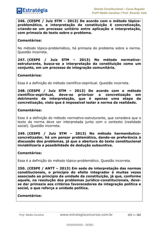 Direito Constitucional Curso Regular
Profª Nádia Carolina / Prof. Ricardo Vale
Prof. Nádia Carolina www.estrategiaconcursos.com.br 125 de 182
246. (CESPE / Juiz STM 2013) De acordo com o método tópico-
problemático, a interpretação da constituição é concretização,
criando-se um processo unitário entre aplicação e interpretação,
com primazia do texto sobre o problema.
Comentários:
No método tópico-problemático, há primazia do problema sobre a norma.
Questão incorreta.
247. (CESPE / Juiz STM 2013) No método normativo-
estruturante, busca-se a interpretação da constituição como um
conjunto, em um processo de integração comunitária.
Comentários:
Essa é a definição do método científico-espiritual. Questão incorreta.
248. (CESPE / Juiz STM 2013) De acordo com o método
científico-espiritual, deve-se priorizar a concretização em
detrimento da interpretação, que é apenas uma etapa da
concretização, visto que é impossível isolar a norma da realidade.
Comentários:
Esse é a definição do método normativo-estruturante, que considera que o
texto da norma deve ser interpretada junto com o contexto (realidade
social). Questão incorreta.
249. (CESPE / Juiz STM 2013) No método hermenêutico-
concretizador, há um pensar problemático, dando-se preferência à
discussão dos problemas, já que a abertura do texto constitucional
inviabilizaria a possibilidade de dedução subsuntiva.
Comentários:
Essa é a definição do método tópico-problemático. Questão incorreta.
250. (CESPE / ANTT 2013) Em sede de interpretação das normas
constitucionais, o princípio do efeito integrador é muitas vezes
associado ao princípio da unidade da constituição, já que, conforme
aquele, na resolução dos problemas jurídico-constitucionais, deve-
se dar primazia aos critérios favorecedores da integração política e
social, o que reforça a unidade política.
Comentários:
00000000000
00000000000 - DEMO
 