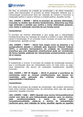 Direito Constitucional Curso Regular
Profª Nádia Carolina / Prof. Ricardo Vale
Prof. Nádia Carolina www.estrategiaconcursos.com.br 126 de 182
De fato, os princípios da unidade da constituição e do efeito integrador
estão inter-relacionados. O princípio do efeito integrador defende que a
interpretação constitucional deve ser realizada de maneira a favorecer a
integração política e social e reforçar a unidade política. Questão correta.
251. (CESPE / DEPEN 2013) O princípio da máxima efetividade,
invocado no âmbito dos direitos fundamentais, determina que lhes
seja atribuído o sentido que confira a maior efetividade possível,
com vistas à realização concreta de sua função social.
Comentários:
O princípio da máxima efetividade é que prega que a interpretação
constitucional deve ser realizada de maneira a conferir a maior efetividade
social à Constituição. É um princípio muito invocado na tutela dos direitos
fundamentais. Questão correta.
252. (CESPE / TJDFT 2013) Com amplo curso na doutrina e na
jurisprudência alemãs e utilizado pelo Supremo Tribunal Federal
(STF), o princípio hermenêutico da unidade da Constituição
preceitua que uma disposição constitucional pode ser considerada
de forma isolada, podendo ser interpretada exclusivamente a partir
de si mesma.
Comentários:
É exatamente o inverso. O princípio da unidade da constituição preceitua
que a Constituição deve ser interpretada como um todo único, ou seja,
seus dispositivos não devem ser analisados isoladamente. Questão
incorreta.
253. (CESPE / TRT 8ª Região 2013) É possível a ocorrência de
antinomias entre as normas constitucionais, que devem ser
resolvidas pela aplicação dos critérios cronológico, da
especialidade e hierárquico.
Comentários:
Em razão do princípio da unidade da constituição, não existem antinomias
reais entre normas constitucionais. As antinomias entre elas são apenas
aparentes. Questão incorreta.
254. (CESPE / OAB 2007) Quando uma norma infraconstitucional
contar com mais de uma interpretação possível, uma, no mínimo,
pela constitucionalidade e outra ou outras pela
inconstitucionalidade, adota-se a técnica da interpretação
conforme para, sem redução do texto, escolher aquela ou aquelas
00000000000
00000000000 - DEMO
 