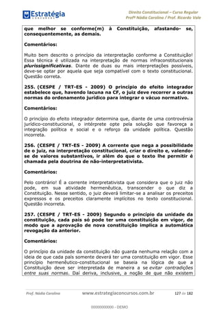 Direito Constitucional Curso Regular
Profª Nádia Carolina / Prof. Ricardo Vale
Prof. Nádia Carolina www.estrategiaconcursos.com.br 127 de 182
que melhor se conforme(m) à Constituição, afastando- se,
consequentemente, as demais.
Comentários:
Muito bem descrito o princípio da interpretação conforme a Constituição!
Essa técnica é utilizada na interpretação de normas infraconstitucionais
plurissignificativas. Diante de duas ou mais interpretações possíveis,
deve-se optar por aquela que seja compatível com o texto constitucional.
Questão correta.
255. (CESPE / TRT-ES - 2009) O princípio do efeito integrador
estabelece que, havendo lacuna na CF, o juiz deve recorrer a outras
normas do ordenamento jurídico para integrar o vácuo normativo.
Comentários:
O princípio do efeito integrador determina que, diante de uma controvérsia
jurídico-constitucional, o intérprete opte pela solução que favoreça a
integração política e social e o reforço da unidade política. Questão
incorreta.
256. (CESPE / TRT-ES - 2009) A corrente que nega a possibilidade
de o juiz, na interpretação constitucional, criar o direito e, valendo-
se de valores substantivos, ir além do que o texto lhe permitir é
chamada pela doutrina de não-interpretativista.
Comentários:
Pelo contrário! É a corrente interpretativista que considera que o juiz não
pode, em sua atividade hermenêutica, transcender o que diz a
Constituição. Nesse sentido, o juiz deverá limitar-se a analisar os preceitos
expressos e os preceitos claramente implícitos no texto constitucional.
Questão incorreta.
257. (CESPE / TRT-ES - 2009) Segundo o princípio da unidade da
constituição, cada país só pode ter uma constituição em vigor, de
modo que a aprovação de nova constituição implica a automática
revogação da anterior.
Comentários:
O princípio da unidade da constituição não guarda nenhuma relação com a
ideia de que cada país somente deverá ter uma constituição em vigor. Esse
princípio hermenêutico-constitucional se baseia na lógica de que a
Constituição deve ser interpretada de maneira a se evitar contradições
entre suas normas. Daí deriva, inclusive, a noção de que não existem
00000000000
00000000000 - DEMO
 