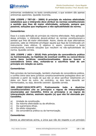Direito Constitucional Curso Regular
Profª Nádia Carolina / Prof. Ricardo Vale
Prof. Nádia Carolina www.estrategiaconcursos.com.br 128 de 182
antinomias verdadeiras no texto constitucional; o que existem são apenas
antinomias aparentes. Questão incorreta.
258. (CESPE / TRT-ES - 2009) O princípio da máxima efetividade
estabelece que o intérprete deve atribuir às normas constitucionais
o sentido que lhes dê maior efetividade, evitando, sempre que
possível, soluções que impliquem a não-aplicabilidade da norma.
Comentários:
Essa é a exata definição do princípio da máxima efetividade. Pela aplicação
desse princípio, o intérprete deverá atribuir às normas constitucionais o
sentido que lhes dê maior efetividade. Assim, diante de duas alternativas
possíveis, cabe ao intérprete privilegiar aquela que faça da Constituição um
instrumento mais efetivo. O objetivo é, assim, concretizar o texto
constitucional, evitando soluções que resultem na não-aplicabilidade da
norma. Questão correta.
259. (CESPE / AGU - 2010) Pelo princípio da concordância prática
ou harmonização, na hipótese de eventual conflito ou concorrência
entre bens jurídicos constitucionalizados, deve-se buscar a
coexistência entre eles, evitando-se o sacrifício total de um
princípio em relação ao outro.
Comentários:
Pelo princípio da harmonização, também chamado de concordância prática,
o conflito entre dois bens jurídicos constitucionalmente protegidos deve ser
resolvido a partir da noção de que não se deve sacrificar totalmente um
deles em favor do outro. Ao contrário, os dois bens deverão ser
harmonizados, ou seja, deverão coexistir. Questão correta.
260. (ESAF/2010/MTE-AFT) Praticamente toda a doutrina
constitucionalista cita os princípios e regras de interpretações
enumeradas por Canotilho. Entre os princípios e as regras de
interpretação abaixo, assinale aquele (a) que não foi elencado por
Canotilho.
a) Unidade da constituição.
b) Da máxima efetividade ou da eficiência.
c) Da supremacia eficaz.
d) Do efeito integrador.
e) Da concordância prática ou da harmonização.
Comentários:
Dentre as alternativas acima, a única que não diz respeito a um princípio
00000000000
00000000000 - DEMO
 