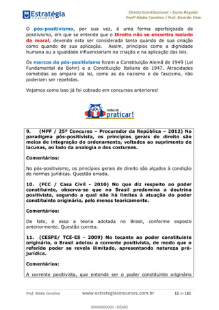 Direito Constitucional Curso Regular
Profª Nádia Carolina / Prof. Ricardo Vale
Prof. Nádia Carolina www.estrategiaconcursos.com.br 12 de 182
O pós-positivismo, por sua vez, é uma forma aperfeiçoada de
positivismo, em que se entende que o Direito não se encontra isolado
da moral, devendo esta ser considerada tanto quando de sua criação
como quando de sua aplicação. Assim, princípios como a dignidade
humana ou a igualdade influenciariam na criação e na aplicação das leis.
Os marcos do pós-positivismo foram a Constituição Alemã de 1949 (Lei
Fundamental de Bohn) e a Constituição Italiana de 1947. Atrocidades
cometidas ao amparo da lei, como as do nazismo e do fascismo, não
poderiam ser repetidas.
Vejamos como isso já foi cobrado em concursos anteriores!
9. (MPF / 25º Concurso Procurador da República 2012) No
paradigma pós-positivista, os princípios gerais de direito são
meios de integração do ordenamento, voltados ao suprimento de
lacunas, ao lado da analogia e dos costumes.
Comentários:
No pós-positivismo, os princípios gerais de direito são alçados à condição
de normas jurídicas. Questão errada.
10. (FCC / Casa Civil - 2010) No que diz respeito ao poder
constituinte, observa-se que no Brasil predomina a doutrina
positivista, segundo a qual não há limites à atuação do poder
constituinte originário, pelo menos teoricamente.
Comentários:
De fato, é essa a teoria adotada no Brasil, conforme exposto
anteriormente. Questão correta.
11. (CESPE/ TCE-ES - 2009) No tocante ao poder constituinte
originário, o Brasil adotou a corrente positivista, de modo que o
referido poder se revela ilimitado, apresentando natureza pré-
jurídica.
Comentários:
A corrente positivista, que entende ser o poder constituinte originário
00000000000
00000000000 - DEMO
 