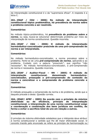 Direito Constitucional Curso Regular
Profª Nádia Carolina / Prof. Ricardo Vale
Prof. Nádia Carolina www.estrategiaconcursos.com.br 129 de 182
letra C.
261. (ESAF / CGU - 2006) No método de interpretação
constitucional tópico problemático, há prevalência da norma sobre
o problema concreto a ser resolvido.
Comentários:
No método tópico-problemático, há prevalência do problema sobre a
norma, ou seja, busca-se solucionar determinado problema por meio da
interpretação de norma constitucional. Questão incorreta.
262. (ESAF / CGU - 2006) O método de interpretação
hermenêutico-concretizador prescinde de uma pré-compreensão da
norma a ser interpretada.
Comentários:
No método hermenêutico-concretizador, a norma prevalece sobre o
problema. Parte-se de uma pré-compreensão da norma, aplicando-a ao
problema.
-concretizador, a pré-compreensão
da norma é necessária. Questão incorreta.
263. (ESAF / Auditor-Fiscal RN - 2005) O método de
interpretação constitucional, denominado hermenêutico-
concretizador, pressupõe a pré-compreensão do conteúdo da
norma a concretizar e a compreensão do problema concreto a
resolver.
Comentários:
O método pressupõe a compreensão da norma e do problema, sendo que a
daquela precede a deste. Questão correta.
264. (ESAF/ AFRF 2005) De acordo com o princípio da máxima
efetividade ou da eficiência, princípio de interpretação
constitucional, a interpretação de uma norma constitucional exige
a coordenação e combinação dos bens jurídicos em conflito, de
forma a evitar o sacrifício total de uns em relação a outros.
Comentários:
O princípio da máxima efetividade estabelece que o intérprete deve atribuir
à norma constitucional o sentido que lhe dê maior efetividade social. O
conceito trazido pelo enunciado se refere ao princípio da harmonização ou
00000000000
00000000000 - DEMO
 