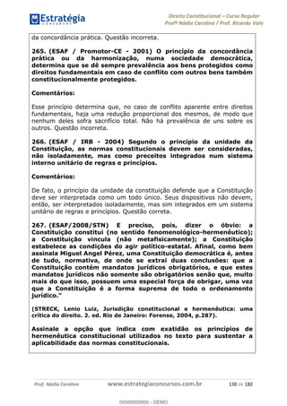 Direito Constitucional Curso Regular
Profª Nádia Carolina / Prof. Ricardo Vale
Prof. Nádia Carolina www.estrategiaconcursos.com.br 130 de 182
da concordância prática. Questão incorreta.
265. (ESAF / Promotor-CE - 2001) O princípio da concordância
prática ou da harmonização, numa sociedade democrática,
determina que se dê sempre prevalência aos bens protegidos como
direitos fundamentais em caso de conflito com outros bens também
constitucionalmente protegidos.
Comentários:
Esse princípio determina que, no caso de conflito aparente entre direitos
fundamentais, haja uma redução proporcional dos mesmos, de modo que
nenhum deles sofra sacrifício total. Não há prevalência de uns sobre os
outros. Questão incorreta.
266. (ESAF / IRB - 2004) Segundo o princípio da unidade da
Constituição, as normas constitucionais devem ser consideradas,
não isoladamente, mas como preceitos integrados num sistema
interno unitário de regras e princípios.
Comentários:
De fato, o princípio da unidade da constituição defende que a Constituição
deve ser interpretada como um todo único. Seus dispositivos não devem,
então, ser interpretados isoladamente, mas sim integrados em um sistema
unitário de regras e princípios. Questão correta.
267. (ESAF/2008/STN) E preciso, pois, dizer o óbvio: a
Constituição constitui (no sentido fenomenológico-hermenêutico);
a Constituição vincula (não metafisicamente); a Constituição
estabelece as condições do agir político-estatal. Afinal, como bem
assinala Miguel Angel Pérez, uma Constituição democrática é, antes
de tudo, normativa, de onde se extrai duas conclusões: que a
Constituição contém mandatos jurídicos obrigatórios, e que estes
mandatos jurídicos não somente são obrigatórios senão que, muito
mais do que isso, possuem uma especial força de obrigar, uma vez
que a Constituição é a forma suprema de todo o ordenamento
jurídico."
(STRECK, Lenio Luiz, Jurisdição constitucional e hermenêutica: uma
crítica do direito. 2. ed. Rio de Janeiro: Forense, 2004, p.287).
Assinale a opção que indica com exatidão os princípios de
hermenêutica constitucional utilizados no texto para sustentar a
aplicabilidade das normas constitucionais.
00000000000
00000000000 - DEMO
 