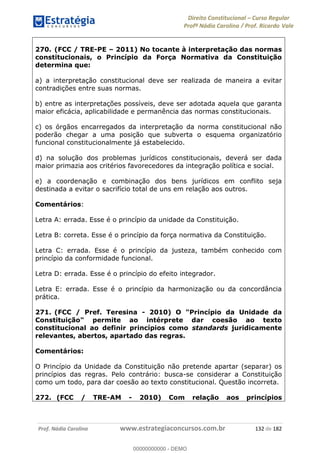 Direito Constitucional Curso Regular
Profª Nádia Carolina / Prof. Ricardo Vale
Prof. Nádia Carolina www.estrategiaconcursos.com.br 132 de 182
270. (FCC / TRE-PE 2011) No tocante à interpretação das normas
constitucionais, o Princípio da Força Normativa da Constituição
determina que:
a) a interpretação constitucional deve ser realizada de maneira a evitar
contradições entre suas normas.
b) entre as interpretações possíveis, deve ser adotada aquela que garanta
maior eficácia, aplicabilidade e permanência das normas constitucionais.
c) os órgãos encarregados da interpretação da norma constitucional não
poderão chegar a uma posição que subverta o esquema organizatório
funcional constitucionalmente já estabelecido.
d) na solução dos problemas jurídicos constitucionais, deverá ser dada
maior primazia aos critérios favorecedores da integração política e social.
e) a coordenação e combinação dos bens jurídicos em conflito seja
destinada a evitar o sacrifício total de uns em relação aos outros.
Comentários:
Letra A: errada. Esse é o princípio da unidade da Constituição.
Letra B: correta. Esse é o princípio da força normativa da Constituição.
Letra C: errada. Esse é o princípio da justeza, também conhecido com
princípio da conformidade funcional.
Letra D: errada. Esse é o princípio do efeito integrador.
Letra E: errada. Esse é o princípio da harmonização ou da concordância
prática.
271. (FCC / Pref. Teresina - 2010) O "Princípio da Unidade da
Constituição" permite ao intérprete dar coesão ao texto
constitucional ao definir princípios como standards juridicamente
relevantes, abertos, apartado das regras.
Comentários:
O Princípio da Unidade da Constituição não pretende apartar (separar) os
princípios das regras. Pelo contrário: busca-se considerar a Constituição
como um todo, para dar coesão ao texto constitucional. Questão incorreta.
272. (FCC / TRE-AM - 2010) Com relação aos princípios
00000000000
00000000000 - DEMO
 