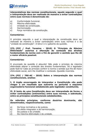 Direito Constitucional Curso Regular
Profª Nádia Carolina / Prof. Ricardo Vale
Prof. Nádia Carolina www.estrategiaconcursos.com.br 133 de 182
interpretativos das normas constitucionais, aquele segundo o qual
a interpretação deve ser realizada de maneira a evitar contradições
entre suas normas é denominado de:
a) Conformidade funcional.
b) Máxima efetividade.
c) Unidade da constituição.
d) Harmonização.
e) Força normativa da constituição.
Comentários:
O princípio segundo o qual a interpretação da constituição deve ser
realizada de maneira a evitar contradições entre suas normas é o da
273. (FCC / Pref. Teresina - 2010) O "Princípio da Máxima
Efetividade" autoriza a alteração do conteúdo dos direitos
fundamentais da norma com o fim de garantir o sentido que lhe dê
a maior eficácia possível.
Comentários:
O enunciado da questão é absurdo! Não pode o princípio da máxima
efetividade alterar o conteúdo dos direitos fundamentais. Só o legislador
pode fazê-lo! Cabe ao princípio conferir à norma o sentido que lhe dê maior
efetividade social, sem lhe modificar o conteúdo. Questão incorreta.
274. (FCC / TRE-AC - 2010) Sobre a interpretação das normas
constitucionais, analise:
I. O órgão encarregado de interpretar a Constituição não pode
chegar a um resultado que subverta ou perturbe o esquema
organizatório-funcional estabelecido pelo legislador constituinte.
II. O texto de uma Constituição deve ser interpretado de forma a
evitar contradições (antinomias) entre suas normas, e sobretudo,
entre os princípios constitucionais estabelecidos.
Os referidos princípios, conforme doutrina dominante, são
denominados, respectivamente, como:
a) Da força normativa e da justeza.
b) Do efeito integrador e da harmonização.
c) Da justeza e da unidade.
d) Da máxima efetividade e da unidade.
00000000000
00000000000 - DEMO
 