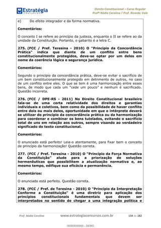 Direito Constitucional Curso Regular
Profª Nádia Carolina / Prof. Ricardo Vale
Prof. Nádia Carolina www.estrategiaconcursos.com.br 134 de 182
e) Do efeito integrador e da forma normativa.
Comentários:
O conceito I se refere ao princípio da justeza, enquanto o II se refere ao da
unidade da Constituição. Portanto, o gabarito é a letra C.
275. (FCC / Pref. Teresina - 2010) O "Princípio da Concordância
Prática" indica que diante de um conflito entre bens
constitucionalmente protegidos, deve-se optar por um deles em
nome da coerência lógica e segurança jurídica.
Comentários:
Segundo o princípio da concordância prática, deve-se evitar o sacrifício de
um bem constitucionalmente protegido em detrimento de outros, no caso
de um conflito entre eles. O que se tem é uma harmonização entre esses
Questão incorreta.
276. (FCC / DPE-RS - 2011) No Direito Constitucional brasileiro
fala-se de uma certa relatividade dos direitos e garantias
individuais e coletivos, bem como da possibilidade de haver conflito
entre dois ou mais deles, oportunidade em que o intérprete deverá
se utilizar do princípio da concordância prática ou da harmonização
para coordenar e combinar os bens tutelados, evitando o sacrifício
total de uns em relação aos outros, sempre visando ao verdadeiro
significado do texto constitucional.
Comentários:
O enunciado está perfeito! Leia-o atentamente, para fixar bem o conceito
de princípio da harmonização! Questão correta.
277. (FCC / Pref. Teresina - 2010) O "Princípio da Força Normativa
da Constituição" alude para a priorização de soluções
hermenêuticas que possibilitem a atualização normativa e, ao
mesmo tempo, edifique sua eficácia e permanência.
Comentários:
O enunciado está perfeito. Questão correta.
278. (FCC / Pref. de Teresina - 2010) O "Princípio da Interpretação
Conforme a Constituição" é uma diretriz para aplicação dos
princípios constitucionais fundamentais que devem ser
interpretados no sentido de chegar a uma integração política e
00000000000
00000000000 - DEMO
 