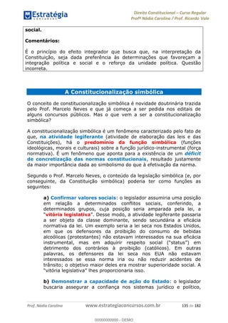 Direito Constitucional Curso Regular
Profª Nádia Carolina / Prof. Ricardo Vale
Prof. Nádia Carolina www.estrategiaconcursos.com.br 135 de 182
social.
Comentários:
É o princípio do efeito integrador que busca que, na interpretação da
Constituição, seja dada preferência às determinações que favoreçam a
integração política e social e o reforço da unidade política. Questão
incorreta.
A Constitucionalização simbólica
O conceito de constitucionalização simbólica é novidade doutrinária trazida
pelo Prof. Marcelo Neves e que já começa a ser pedida nos editais de
alguns concursos públicos. Mas o que vem a ser a constitucionalização
simbólica?
A constitucionalização simbólica é um fenômeno caracterizado pelo fato de
que, na atividade legiferante (atividade de elaboração das leis e das
Constituições), há o predomínio da função simbólica (funções
ideológicas, morais e culturais) sobre a função jurídico-instrumental (força
normativa). É um fenômeno que aponta para a existência de um déficit
de concretização das normas constitucionais, resultado justamente
da maior importância dada ao simbolismo do que à efetivação da norma.
Segundo o Prof. Marcelo Neves, o conteúdo da legislação simbólica (e, por
conseguinte, da Constituição simbólica) poderia ter como funções as
seguintes:
a) Confirmar valores sociais: o legislador assumiria uma posição
em relação a determinados conflitos sociais, conferindo, a
determinados grupos, cuja posição seria amparada pela lei, a
vitória legislativa
a ser objeto da classe dominante, sendo secundária a eficácia
normativa da lei. Um exemplo seria a lei seca nos Estados Unidos,
em que os defensores da proibição do consumo de bebidas
alcoólicas (protestantes) não estavam interessados na sua eficácia
detrimento dos contrários à proibição (católicos). Em outras
palavras, os defensores da lei seca nos EUA não estavam
interessados se essa norma iria ou não reduzir acidentes de
trânsito; o objetivo maior deles era mostrar superioridade social. A
b) Demonstrar a capacidade de ação do Estado: o legislador
buscaria assegurar a confiança nos sistemas jurídico e político,
00000000000
00000000000 - DEMO
 