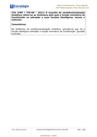 Direito Constitucional Curso Regular
Profª Nádia Carolina / Prof. Ricardo Vale
Prof. Nádia Carolina www.estrategiaconcursos.com.br 137 de 182
279. (FMP / TCE-RS 2011) O conceito de constitucionalização
simbólica refere-se ao fenômeno pelo qual a função normativa da
Constituição se sobrepõe a suas funções ideológicas, morais e
culturais.
Comentários:
No fenômeno da constitucionalização simbólica, percebe-se que há a
função ideológica sobrepõe a função normativa da Constituição. Questão
incorreta.
00000000000
00000000000 - DEMO
 
