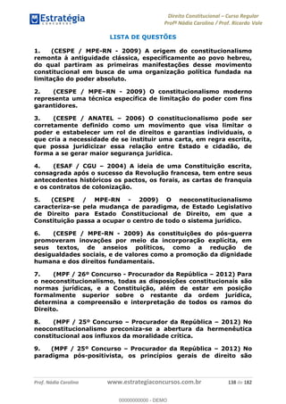 Direito Constitucional Curso Regular
Profª Nádia Carolina / Prof. Ricardo Vale
Prof. Nádia Carolina www.estrategiaconcursos.com.br 138 de 182
LISTA DE QUESTÕES
1. (CESPE / MPE-RN - 2009) A origem do constitucionalismo
remonta à antiguidade clássica, especificamente ao povo hebreu,
do qual partiram as primeiras manifestações desse movimento
constitucional em busca de uma organização política fundada na
limitação do poder absoluto.
2. (CESPE / MPE RN - 2009) O constitucionalismo moderno
representa uma técnica específica de limitação do poder com fins
garantidores.
3. (CESPE / ANATEL 2006) O constitucionalismo pode ser
corretamente definido como um movimento que visa limitar o
poder e estabelecer um rol de direitos e garantias individuais, o
que cria a necessidade de se instituir uma carta, em regra escrita,
que possa juridicizar essa relação entre Estado e cidadão, de
forma a se gerar maior segurança jurídica.
4. (ESAF / CGU 2004) A ideia de uma Constituição escrita,
consagrada após o sucesso da Revolução francesa, tem entre seus
antecedentes históricos os pactos, os forais, as cartas de franquia
e os contratos de colonização.
5. (CESPE / MPE-RN - 2009) O neoconstitucionalismo
caracteriza-se pela mudança de paradigma, de Estado Legislativo
de Direito para Estado Constitucional de Direito, em que a
Constituição passa a ocupar o centro de todo o sistema jurídico.
6. (CESPE / MPE-RN - 2009) As constituições do pós-guerra
promoveram inovações por meio da incorporação explícita, em
seus textos, de anseios políticos, como a redução de
desigualdades sociais, e de valores como a promoção da dignidade
humana e dos direitos fundamentais.
7. (MPF / 26º Concurso - Procurador da República 2012) Para
o neoconstitucionalismo, todas as disposições constitucionais são
normas jurídicas, e a Constituição, além de estar em posição
formalmente superior sobre o restante da ordem jurídica,
determina a compreensão e interpretação de todos os ramos do
Direito.
8. (MPF / 25º Concurso Procurador da República 2012) No
neoconstitucionalismo preconiza-se a abertura da hermenêutica
constitucional aos influxos da moralidade crítica.
9. (MPF / 25º Concurso Procurador da República 2012) No
paradigma pós-positivista, os princípios gerais de direito são
00000000000
00000000000 - DEMO
 