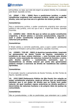 Direito Constitucional Curso Regular
Profª Nádia Carolina / Prof. Ricardo Vale
Prof. Nádia Carolina www.estrategiaconcursos.com.br 13 de 182
pré-jurídico, ou seja, que este dá origem ao próprio Direito, foi a adotada
pelo Brasil. Questão correta.
12. (ESAF / TCU - 2006) Para o positivismo jurídico, o poder
constituinte originário tem natureza jurídica, sendo um poder de
direito, uma vez que traz em si o gérmen da ordem jurídica.
Comentários:
Para o positivismo jurídico, o poder constituinte originário tem natureza
política e não jurídica, uma vez que é ele a origem do Direito. Questão
incorreta.
13. (CESPE/ AGU - 2010) No que se refere ao poder constituinte
originário, o Brasil adotou a corrente jusnaturalista, segundo a
qual o poder constituinte originário é ilimitado e apresenta
natureza pré-jurídica.
Comentários:
O Brasil adotou a corrente positivista, para a qual o poder constituinte
originário é ilimitado e pré-jurídico (político). Questão incorreta.
14. (CESPE / TCE-DF - 2002) A doutrina jusnaturalista, inspirada
no pensamento de Santo Tomás de Aquino, reconhecia a
existência de duas ordens distintas -, uma formada pelo direito
natural, como expressão da natureza racional do homem; a outra,
pelo direito positivo -, sustentando, outrossim, que a
desobediência ao direito natural por parte dos governantes
poderia ensejar o exercício do direito de resistência dos súditos
oprimidos.
Comentários:
O enunciado resume o pensamento da Escola Tomista, de São Tomás de
Aquino. Questão correta.
15. (FCC/2007/Defensoria Pública de São Paulo) Em relação ao
poder constituinte originário, pode-se afirmar que os positivistas
admitem que é um poder de direito que se funda num poder
natural, do qual resultam regras anteriores ao direito positivo e
decorrentes da natureza humana e da própria ideia de justiça da
comunidade.
Comentários:
São os jusnaturalistas, e não os positivistas, que entendem ser o poder
00000000000
00000000000 - DEMO
 