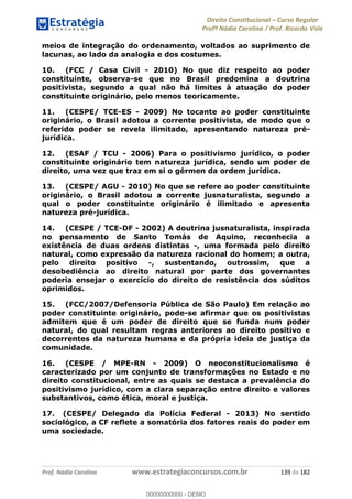 Direito Constitucional Curso Regular
Profª Nádia Carolina / Prof. Ricardo Vale
Prof. Nádia Carolina www.estrategiaconcursos.com.br 139 de 182
meios de integração do ordenamento, voltados ao suprimento de
lacunas, ao lado da analogia e dos costumes.
10. (FCC / Casa Civil - 2010) No que diz respeito ao poder
constituinte, observa-se que no Brasil predomina a doutrina
positivista, segundo a qual não há limites à atuação do poder
constituinte originário, pelo menos teoricamente.
11. (CESPE/ TCE-ES - 2009) No tocante ao poder constituinte
originário, o Brasil adotou a corrente positivista, de modo que o
referido poder se revela ilimitado, apresentando natureza pré-
jurídica.
12. (ESAF / TCU - 2006) Para o positivismo jurídico, o poder
constituinte originário tem natureza jurídica, sendo um poder de
direito, uma vez que traz em si o gérmen da ordem jurídica.
13. (CESPE/ AGU - 2010) No que se refere ao poder constituinte
originário, o Brasil adotou a corrente jusnaturalista, segundo a
qual o poder constituinte originário é ilimitado e apresenta
natureza pré-jurídica.
14. (CESPE / TCE-DF - 2002) A doutrina jusnaturalista, inspirada
no pensamento de Santo Tomás de Aquino, reconhecia a
existência de duas ordens distintas -, uma formada pelo direito
natural, como expressão da natureza racional do homem; a outra,
pelo direito positivo -, sustentando, outrossim, que a
desobediência ao direito natural por parte dos governantes
poderia ensejar o exercício do direito de resistência dos súditos
oprimidos.
15. (FCC/2007/Defensoria Pública de São Paulo) Em relação ao
poder constituinte originário, pode-se afirmar que os positivistas
admitem que é um poder de direito que se funda num poder
natural, do qual resultam regras anteriores ao direito positivo e
decorrentes da natureza humana e da própria ideia de justiça da
comunidade.
16. (CESPE / MPE-RN - 2009) O neoconstitucionalismo é
caracterizado por um conjunto de transformações no Estado e no
direito constitucional, entre as quais se destaca a prevalência do
positivismo jurídico, com a clara separação entre direito e valores
substantivos, como ética, moral e justiça.
17. (CESPE/ Delegado da Polícia Federal - 2013) No sentido
sociológico, a CF reflete a somatória dos fatores reais do poder em
uma sociedade.
00000000000
00000000000 - DEMO
 