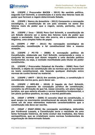 Direito Constitucional Curso Regular
Profª Nádia Carolina / Prof. Ricardo Vale
Prof. Nádia Carolina www.estrategiaconcursos.com.br 140 de 182
18. (CESPE / Procurador BACEN - 2013) No sentido político,
segundo Carl Schmitt, a constituição é a soma dos fatores reais de
poder que formam e regem determinado Estado.
19. (CESPE / Banco da Amazônia - 2012) Consoante a concepção
sociológica, a constituição de um país consiste na soma dos
fatores reais do poder que o regem, sendo, portanto, real e
efetiva.
20. (CESPE / Inca - 2010) Para Carl Schmitt, a constituição de
um Estado deveria ser a soma dos fatores reais de poder que
regem a sociedade. Caso isso não ocorra, ele a considera como
ilegítima, uma simples folha de papel.
21. (CESPE / PRF - 2012) Na concepção sociológica de
constituição, constituição e lei constitucional têm a mesma
acepção.
22. (CESPE / PC-TO - 2008) A concepção política de
Constituição, elaborada por Carl Schmitt, compreende-a como o
conjunto de normas que dizem respeito a uma decisão política
fundamental, ou seja, a vontade manifestada pelo titular do poder
constituinte.
23. (CESPE / Procurador Estadual da Paraíba - 2008) Para Carl
Schimitt, o objeto da constituição são as normas que se encontram
no texto constitucional, não fazendo qualquer distinção entre
normas de cunho formal ou material.
24. (CESPE / ANTT - 2013) Em sentido jurídico, a constituição é
considerada norma pura, puro dever ser.
25. (CESPE / MPE-RO - 2010) O legado de Carl Schmitt,
considerado expoente da concepção jurídica de constituição,
consistiu na afirmação de que há, nesse conceito, um plano lógico-
jurídico, em que estaria situada a norma hipotética fundamental, e
um plano jurídico-positivo, ou seja, a norma positivada.
26. (ESAF / AFRFB 2009) O conceito ideal de constituição, o
qual surgiu no movimento constitucional do século XIX, considera
como um de seus elementos materiais caracterizadores que a
constituição não deve ser escrita.
27. (ESAF / ENAP-2006) Na concepção sociológica, defendida
por Ferdinand Lassale, a Constituição seria o resultado de uma
lenta formação histórica, do lento evoluir das tradições, dos fatos
sociopolíticos, que se cristalizam como normas fundamentais da
organização de determinado Estado.
00000000000
00000000000 - DEMO
 