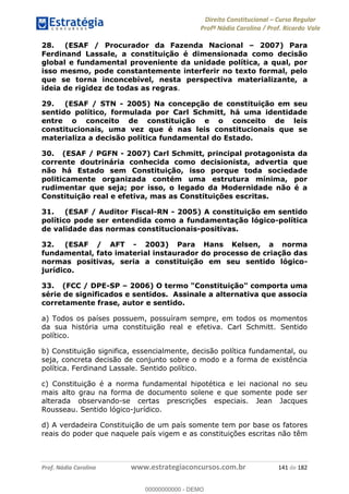 Direito Constitucional Curso Regular
Profª Nádia Carolina / Prof. Ricardo Vale
Prof. Nádia Carolina www.estrategiaconcursos.com.br 141 de 182
28. (ESAF / Procurador da Fazenda Nacional 2007) Para
Ferdinand Lassale, a constituição é dimensionada como decisão
global e fundamental proveniente da unidade política, a qual, por
isso mesmo, pode constantemente interferir no texto formal, pelo
que se torna inconcebível, nesta perspectiva materializante, a
ideia de rigidez de todas as regras.
29. (ESAF / STN - 2005) Na concepção de constituição em seu
sentido político, formulada por Carl Schmitt, há uma identidade
entre o conceito de constituição e o conceito de leis
constitucionais, uma vez que é nas leis constitucionais que se
materializa a decisão política fundamental do Estado.
30. (ESAF / PGFN - 2007) Carl Schmitt, principal protagonista da
corrente doutrinária conhecida como decisionista, advertia que
não há Estado sem Constituição, isso porque toda sociedade
politicamente organizada contém uma estrutura mínima, por
rudimentar que seja; por isso, o legado da Modernidade não é a
Constituição real e efetiva, mas as Constituições escritas.
31. (ESAF / Auditor Fiscal-RN - 2005) A constituição em sentido
político pode ser entendida como a fundamentação lógico-política
de validade das normas constitucionais-positivas.
32. (ESAF / AFT - 2003) Para Hans Kelsen, a norma
fundamental, fato imaterial instaurador do processo de criação das
normas positivas, seria a constituição em seu sentido lógico-
jurídico.
33. (FCC / DPE-SP 2006) O termo "Constituição" comporta uma
série de significados e sentidos. Assinale a alternativa que associa
corretamente frase, autor e sentido.
a) Todos os países possuem, possuíram sempre, em todos os momentos
da sua história uma constituição real e efetiva. Carl Schmitt. Sentido
político.
b) Constituição significa, essencialmente, decisão política fundamental, ou
seja, concreta decisão de conjunto sobre o modo e a forma de existência
política. Ferdinand Lassale. Sentido político.
c) Constituição é a norma fundamental hipotética e lei nacional no seu
mais alto grau na forma de documento solene e que somente pode ser
alterada observando-se certas prescrições especiais. Jean Jacques
Rousseau. Sentido lógico-jurídico.
d) A verdadeira Constituição de um país somente tem por base os fatores
reais do poder que naquele país vigem e as constituições escritas não têm
00000000000
00000000000 - DEMO
 